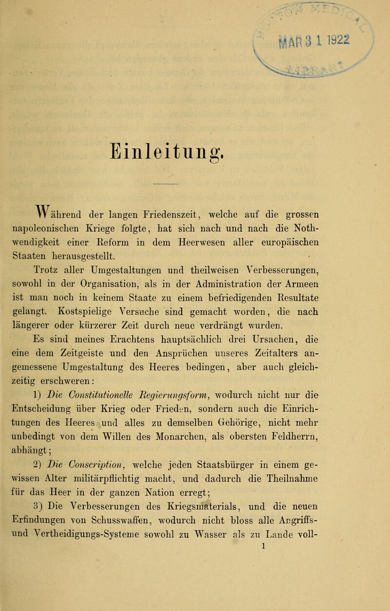 Einleitung. Während der laugen Friedenszeit, welche auf die grossen napoleonischen Kriege folgte, hat sich nach und nach die Noth- wendigkeit einer Reform in dem Heerwesen aller europäischen Staaten herausgestellt. Trotz aller Umgestaltungen und theilweisen Verbesserungen, sowohl in der Organisation, als in der Administration der Armeen ist man noch in keinem Staate zu einem befriedigenden Resultate gelangt. Kostspielige Versuche sind gemacht worden, die nach längerer oder kürzerer Zeit durch neue verdrängt wurden. Es sind meines Erachtens hauptsächlich drei Ursachen, die eine dem Zeitgeiste und den Ansprüchen unseres Zeitalters an- gemessene Umgestaltung des Heeres bedingen, aber auch gleich- zeitig erschweren: 1) Die Constitutionelle Regierungsform, wodurch nicht nur die Entscheidung über Krieg oder Frieden, sondern auch die Einrich- tungen des Heeres und alles zu demselben Gehörige, nicht mehr unbedingt von dem Willen des- Monarchen, als obersten Feldherrn, abhängt; 2) Die Conscription, welche jeden Staatsbürger in einem ge- wissen Alter militärpflichtig macht, und dadurch die Theilnahme für das Heer in der ganzen Nation erregt; 3) Die Verbesserungen des Kriegsmaterials, und die neuen Erfindungen von Schusswaffen, wodurch nicht bloss alle Acgriffs- und Vertheidigungs-Systenie sowohl zu Wasser als zu Lande voll-