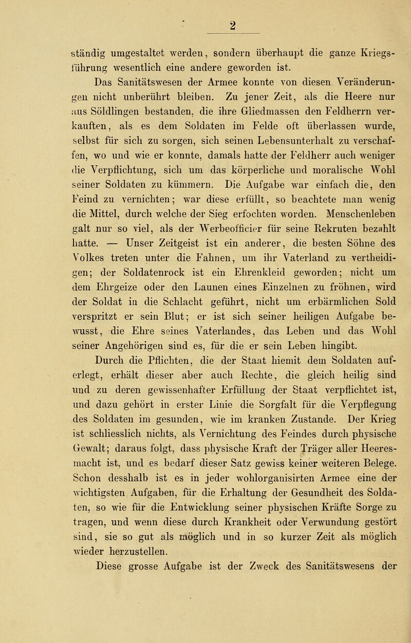 ständig umgestaltet werden, sondern überhaupt die ganze Kriegs- i'ührung wesentlich eine andere geworden ist. Das Sanitätswesen der Armee konnte von diesen Veränderun- gen nicht unberührt bleiben. Zu jener Zeit, als die Heere nur iius Söldlingen bestanden, die ihre Gliedmassen den Feldherrn ver- kauften, als es dem Soldaten im Felde oft überlassen wurde, selbst für sich zu sorgen, sich seinen Lebensunterhalt zu verschaf- fen, wo und wie er konnte, damals hatte der Feldherr auch weniger die Verpflichtung, sich um das körperliche und moralische Wohl seiner Soldaten zu kümmern. Die Aufgabe war einfach die, den Feind zu vernichten; war diese erfüllt, so beachtete man wenig die Mittel, durch welche der Sieg erfochten worden. Menschenleben galt nur so viel, als der Werbeofficier für seine Rekruten bezahlt hatte. — Unser Zeitgeist ist ein anderer, die besten Söhne des Volkes treten unter die Fahnen, um ihr Vaterland zu vertheidi- gen; der Soldatenrock ist ein Ehrenkleid geworden; nicht um dem Ehrgeize oder den Launen eines Einzelnen zu fröhnen, wird der Soldat in die Schlacht geführt, nicht um erbärmlichen Sold verspritzt er sein Blut; er ist sich seiner heiligen Aufgabe be- wusst, die Ehre seines Vaterlandes, das Leben und das Wohl seiner Angehörigen sind es, für die er sein Leben hingibt. Durch die Pflichten, die der Staat hiemit dem Soldaten auf- erlegt, erhält dieser aber auch Rechte, die gleich heilig sind und zu deren gewissenhafter Erfüllung der Staat verpflichtet ist, und dazu gehört in erster Linie die Sorgfalt für die Verpflegung des Soldaten im gesunden, wie im kranken Zustande. Der Krieg ist schliesslich nichts, als Vernichtung des Feindes durch physische Gewalt; daraus folgt, dass physische Kraft der Träger aller Heeres- macht ist, und es bedarf dieser Satz gewiss keiner weiteren Belege. Schon desshalb ist es in jeder wohlorganisirten Armee eine der wichtigsten Aufgaben, für die Erhaltung der Gesundheit des Solda- ten, so wie für die Entwicklung seiner physischen Kräfte Sorge zu tragen, und wenn diese durch Krankheit oder Verwundung gestört sind, sie so gut als möglich und in so kurzer Zeit als möglich wieder herzustellen. Diese grosse Aufgabe ist der Zweck des Sanitätswesens der
