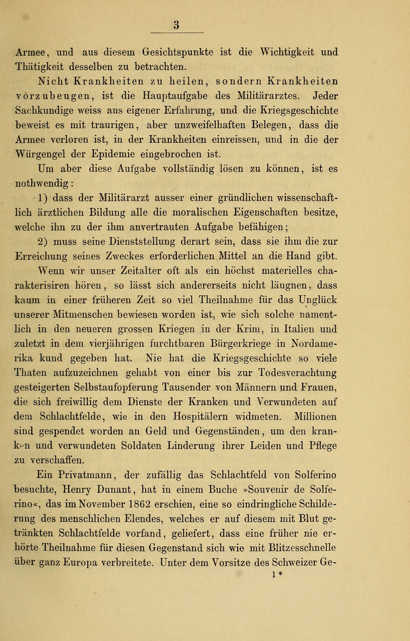 Armee, und aus diesem Gesichtspunkte ist die Wichtigkeit und Thätigkeit desselben zu betrachten. Nicht Krankheiten zu heilen, sondern Krankheiten vorzubeugen, ist die Hauptaufgabe des Militärarztes. Jeder Sachkundige weiss aus eigener Erfahrung, und die Kriegsgeschichte beweist es mit traurigen, aber unzweifelhaften Belegen, dass die Armee verloren ist, in der Krankheiten einreissen, und in die der Würgengel der Epidemie eingebrochen ist. Um aber diese Aufgabe vollständig lösen zu können, ist es nothwendig: 1) dass der Militärarzt ausser einer gründlichen wissenschaft- lich ärztlichen Bildung alle die moralischen Eigenschaften besitze, welche ihn zu der ihm anvertrauten Aufgabe befähigen; 2) muss seine Dienststellung derart sein, dass sie ihm die zur Erreichung seines Zweckes erforderlichen Mittel an die Hand gibt. Wenn wir unser Zeitalter oft als ein höchst materielles cha- rakterisiren hören, so lässt sich andererseits nicht läugnen, dass kaum in einer früheren Zeit so viel Theilnahme für das Unglück unserer Mitmenschen bewiesen worden ist, wie sich solche nament- lich in den neueren grossen Kriegen in der Krim, in Italien und zuletzt in dem vierjährigen furchtbaren Bürgerkriege in Nordame- rika kund gegeben hat. Nie hat die Kriegsgeschichte so viele Thaten aufzuzeichnen gehabt von einer bis zur Todesverachtung gesteigerten Selbstaufopferung Tausender von Männern und Frauen, die sich freiwillig dem Dienste der Kranken und Verwundeten auf dem Schlachtfelde, wie in den Hospitälern widmeten. Millionen sind gespendet worden an Geld und Gegenständen, um den kran- ken und verwundeten Soldaten Linderung ihrer Leiden und Pflege zu verschaffen. Ein Privatmann, der zufällig das Schlachtfeld von Solferino besuchte, Henry Dunant, hat in einem Buche »Souvenir de Solfe- rino«, das im November 1862 erschien, eine so eindringliche Schilde- rung des menschlichen Elendes, welches er auf diesem mit Blut ge- tränkten Schlachtfelde vorfand, geliefert, dass eine früher nie er- hörte Theilnahme für diesen Gegenstand sich wie mit Blitzesschnelle über ganz Europa verbreitete. Unter dem Vorsitze des Schweizer Ge- 1*