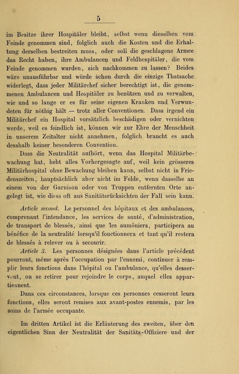 Feinde genommen sind, folglich auch die Kosten und die Erhal- tung derselben bestreiten muss, oder soll die geschlagene Armee das Recht haben, ihre Ambulancen und Feldhospitäler, die vom Feinde genommen wurden, sich nachkommen zu lassen? Beides wäre unausführbar und würde schon durch die einzige Thatsache widerlegt, dass jeder Militärchef sicher berechtigt ist, die genom- menen Ambulancen und Hospitäler zu benützen und zu verwalten, wie und so lange er es für seine eigenen Kranken und Verwun- deten für nöthig hält — trotz aller Conventionen. Dass irgend ein Militärchef ein Hospital vorsätzlich beschädigen oder vernichten werde, weil es feindlich ist, können wir zur Ehre der Menschheit in unserem Zeitalter nicht annehmen, folglich braucht es auch desshalb keiner besonderen Convention. Dass die Neutralität aufhört, wenn das Hospital Militärbe- wachung hat, hebt alles Vorhergesagte auf, weil kein grösseres Militärhospital ohne Bewachung bleiben kann, selbst nicht in Frie- denszeiten, hauptsächlich aber nicht im Felde, wenn dasselbe an einem von der Garnison oder von Truppen entfernten Orte an- gelegt ist, wie diess oft aus Sanitätsrücksichten der Fall sein kann. Artide second. Le personnel des hopitaux et des ambulances, comprenant l'intendance, les Services de sante, d'administration, de transport de blesses, ainsi que les aumoniers, partieipera au benefice de la neutralite lorsqu'il fonetionnera et taut qu'il restera ■de blesses ä relever ou ä secourir. Artide 3. Les personnes designees dans l'article precedent pourront, meme apres l'occupation par l'ennemi, continuer ä rem- plir leurs fonetions dans l'hopital ou l'ambulance, qu'elles desser- vt-nt, ou se retirer pour rejoindre le corps, auquel elles appar- tiennent. Dans ces circonstances, lorsque ces personnes cesseront leurs fonetions, elles seront remises aux avant-postes ennemis, par les soins de l'armee oecupante. Im dritten Artikel ist die Erläuterung des zweiten, über den eigentlichen Sinn der Neutralität der Sanitäts - Offiziere und der