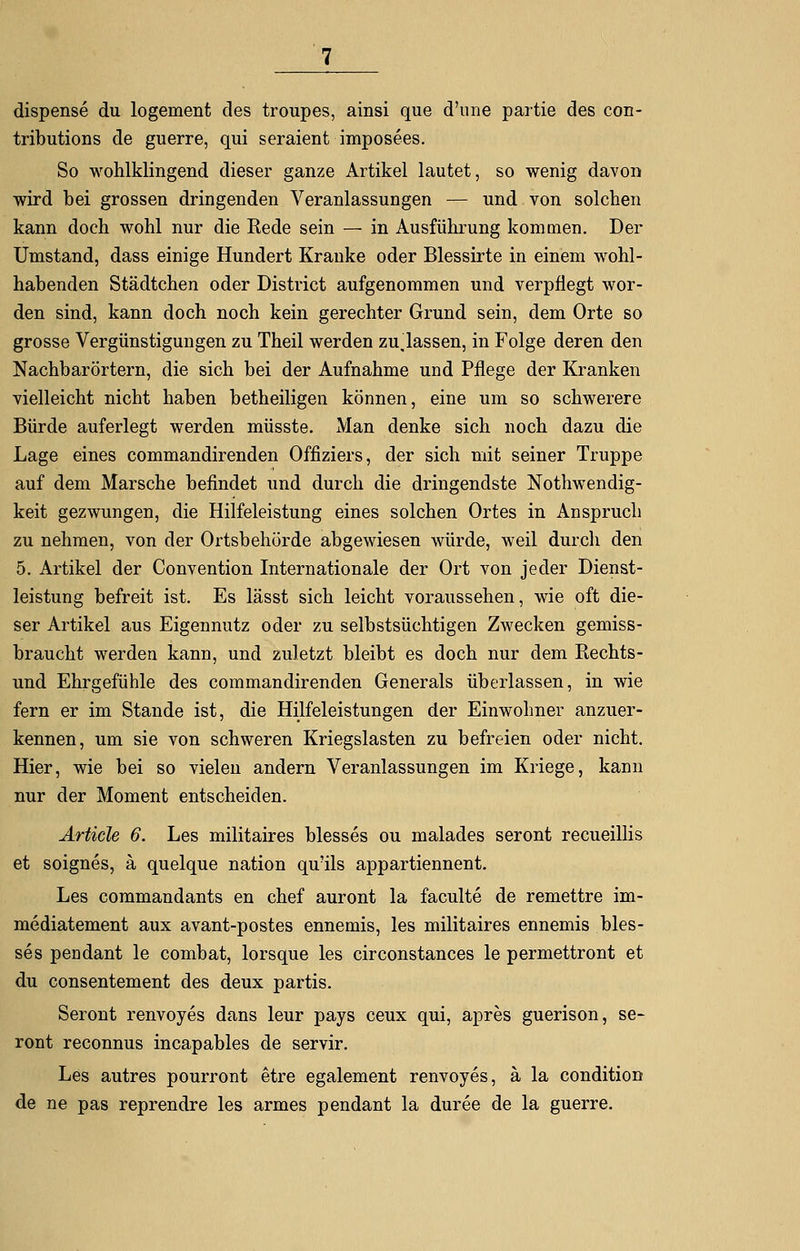 dispense du logement des troupes, ainsi que d'une partie des con- tributions de guerre, qui seraient imposees. So wohlklingend dieser ganze Artikel lautet, so wenig davon wird bei grossen dringenden Veranlassungen — und von solchen kann doch wohl nur die Rede sein — in Ausführung kommen. Der Umstand, dass einige Hundert Kranke oder Blessirte in einem wohl- habenden Städtchen oder District aufgenommen und verpflegt wor- den sind, kann doch noch kein gerechter Grund sein, dem Orte so grosse Vergünstigungen zu Theil werden zulassen, in Folge deren den Nachbarörtern, die sich bei der Aufnahme und Pflege der Kranken vielleicht nicht haben betheiligen können, eine um so schwerere Bürde auferlegt werden müsste. Man denke sich noch dazu die Lage eines commandirenden Offiziers, der sich mit seiner Truppe auf dem Marsche befindet und durch die dringendste Notwendig- keit gezwungen, die Hilfeleistung eines solchen Ortes in Anspruch zu nehmen, von der Ortsbehörde abgewiesen würde, weil durch den 5. Artikel der Convention Internationale der Ort von jeder Dienst- leistung befreit ist. Es lässt sich leicht voraussehen, wie oft die- ser Artikel aus Eigennutz oder zu selbstsüchtigen Zwecken gemiss- braucht werden kann, und zuletzt bleibt es doch nur dem Rechts- und Ehrgefühle des commandirenden Generals überlassen, in wie fern er im Stande ist, die Hilfeleistungen der Einwohner anzuer- kennen, um sie von schweren Kriegslasten zu befreien oder nicht. Hier, wie bei so vielen andern Veranlassungen im Kriege, kann nur der Moment entscheiden. Artide 6. Les militaires blesses ou malades seront recueillis et soignes, ä quelque nation qu'ils appartiennent. Les commandants en chef auront la faculte de remettre im- mediatement aux avant-postes ennemis, les militaires ennemis bles- ses pendant le combat, lorsque les circonstances le permettront et du consentement des deux partis. Seront renvoyes dans leur pays ceux qui, apres guerison, se- ront reconnus incapables de servir. Les autres pourront etre egalement renvoyes, ä la condition de ne pas reprendre les armes pendant la duree de la guerre.