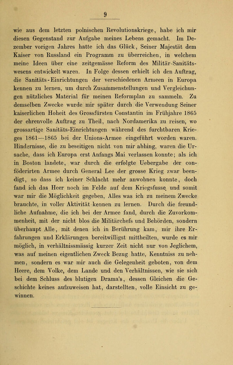 wie aus dem letzten polnischen Revolutionskriege, habe ich mir diesen Gegenstand zur Aufgabe meines Lebens gemacht. Im De- zember vorigen Jahres hatte ich das Glück, Seiner Majestät dem Kaiser von Russland ein Programm zu überreichen, in welchem meine Ideen über eine zeitgemässe Reform des Militär-Sanitäts- wesens entwickelt waren. In Folge dessen erhielt ich den Auftrag, die Sanitäts - Einrichtungen der verschiedenen Armeen in Europa kennen zu lernen, um durch Zusammenstellungen und Vergleichun- gen nützliches Material für meinen Reformplan zu sammeln. Zu demselben Zwecke wurde mir später durch die Verwendung Seiner kaiserlichen Hoheit des Grossfürsten Constantin im Frühjahre 1865 der ehrenvolle Auftrag zu Theil, nach Nordamerika zu reisen, wo grossartige Sanitäts-Einrichtungen während des furchtbaren Krie- ges 1861—1865 bei der Unions-Armee eingeführt worden waren. Hindernisse, die zu beseitigen nicht von mir abhing, waren die Ur- sache, dass ich Europa erst Anfangs Mai verlassen konnte; als ich in Boston landete, war durch die erfolgte Uebergabe der con- föderirten Armee durch General Lee der grosse Krieg zwar been- digt, so dass ich keiner Schlacht mehr anwohnen konnte, doch fand ich das Heer noch im Felde auf dem Kriegsfusse, und somit war mir die Möglichkeit gegeben, Alles was ich zu meinem Zwecke brauchte, in voller Aktivität kennen zu lernen. Durch die freund- liche Aufnahme, die ich bei der Armee fand, durch die Zuvorkom- menheit, mit der nicht blos die Militärchefs und Behörden, sondern überhaupt Alle, mit denen ich in Berührung kam, mir ihre Er- fahrungen und Erklärungen bereitwilligst mittheilten, wurde es mir möglich, in verhältnissmässig kurzer Zeit nicht nur von Jeglichem, was auf meinen eigentlichen Zweck Bezug hatte, Kenntniss zu neh- men, sondern es war mir auch die Gelegenheit geboten, von dem Heere, dem Volke, dem Lande und den Verhältnissen, wie sie sich bei dem Schluss des blutigen Drama's, dessen Gleichen die Ge- schichte keines aufzuweisen hat, darstellten, volle Einsicht zu ge- winnen.