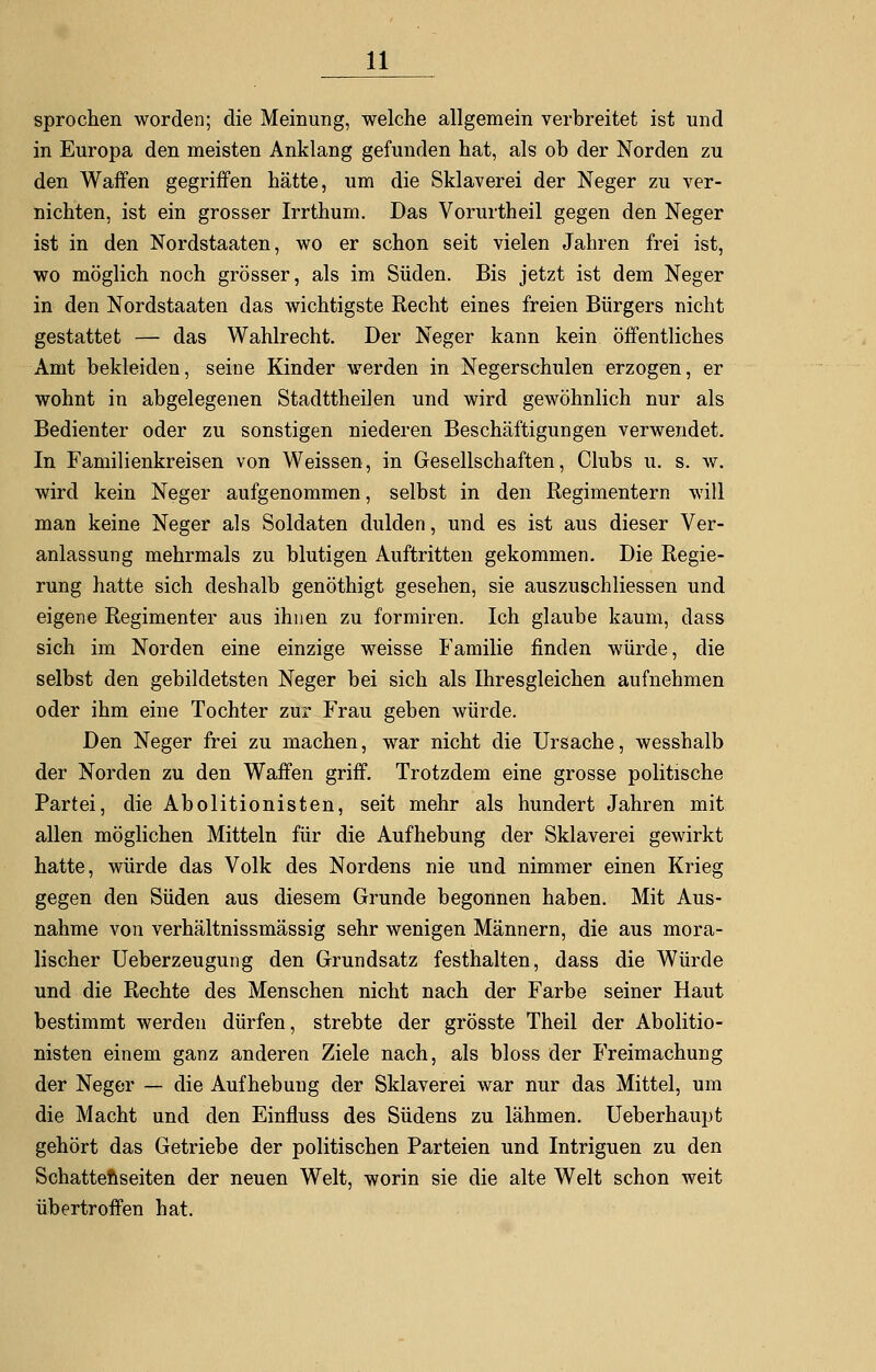 sprochen worden; die Meinung, welche allgemein verbreitet ist und in Europa den meisten Anklang gefunden hat, als ob der Norden zu den Waffen gegriffen hätte, um die Sklaverei der Neger zu ver- nichten, ist ein grosser Irrthum. Das Vorurtheil gegen den Neger ist in den Nordstaaten, wo er schon seit vielen Jahren frei ist, wo möglich noch grösser, als im Süden. Bis jetzt ist dem Neger in den Nordstaaten das wichtigste Recht eines freien Bürgers nicht gestattet — das Wahlrecht. Der Neger kann kein öffentliches Amt bekleiden, seine Kinder werden in Negerschulen erzogen, er wohnt in abgelegenen Stadttheilen und wird gewöhnlich nur als Bedienter oder zu sonstigen niederen Beschäftigungen verwendet. In Familienkreisen von Weissen, in Gesellschaften, Clubs u. s. w. wird kein Neger aufgenommen, selbst in den Regimentern will man keine Neger als Soldaten dulden, und es ist aus dieser Ver- anlassung mehrmals zu blutigen Auftritten gekommen. Die Regie- rung hatte sich deshalb genöthigt gesehen, sie auszuschliessen und eigene Regimenter aus ihnen zu formiren. Ich glaube kaum, dass sich im Norden eine einzige weisse Familie finden würde, die selbst den gebildetsten Neger bei sich als Ihresgleichen aufnehmen oder ihm eine Tochter zur Frau geben würde. Den Neger frei zu machen, war nicht die Ursache, wesshalb der Norden zu den Waffen griff. Trotzdem eine grosse politische Partei, die Abolitionisten, seit mehr als hundert Jahren mit allen möglichen Mitteln für die Aufhebung der Sklaverei gewirkt hatte, würde das Volk des Nordens nie und nimmer einen Krieg gegen den Süden aus diesem Grunde begonnen haben. Mit Aus- nahme von verhältnissmässig sehr wenigen Männern, die aus mora- lischer Ueberzeugung den Grundsatz festhalten, dass die Würde und die Rechte des Menschen nicht nach der Farbe seiner Haut bestimmt werden dürfen, strebte der grösste Theil der Abolitio- nisten einem ganz anderen Ziele nach, als bloss der Freimachung der Neger — die Aufhebung der Sklaverei war nur das Mittel, um die Macht und den Einfluss des Südens zu lähmen. Ueberhaupt gehört das Getriebe der politischen Parteien und Intriguen zu den Schattenseiten der neuen Welt, worin sie die alte Welt schon weit übertroffen hat.