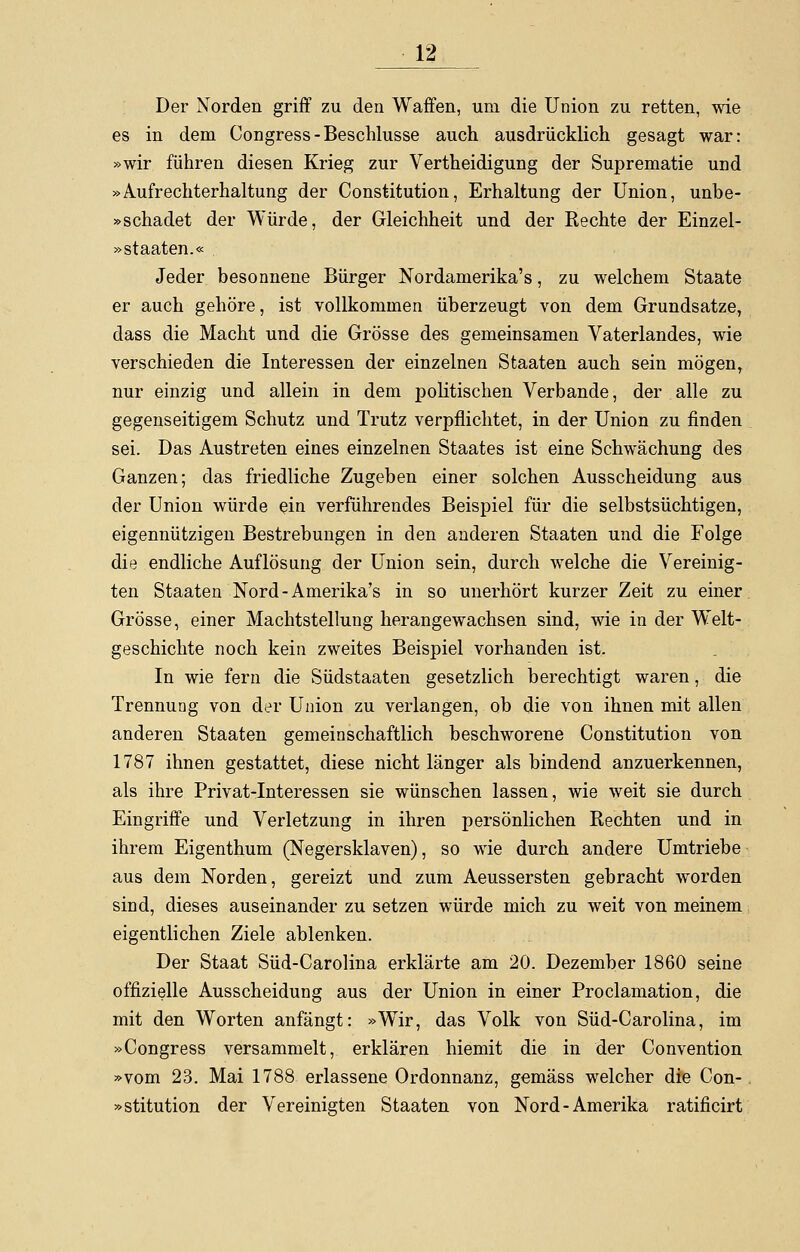 Der Norden griff zu den Waffen, um die Union zu retten, wie es in dem Congress-Beschlüsse auch ausdrücklich gesagt war: »wir führen diesen Krieg zur Vertheidigung der Suprematie und »Aufrechterhaltung der Constitution, Erhaltung der Union, unbe- »schadet der Würde, der Gleichheit und der Rechte der Einzel- »staaten.« Jeder besonnene Bürger Nordamerika's, zu welchem Staate er auch gehöre, ist vollkommen überzeugt von dem Grundsatze, dass die Macht und die Grösse des gemeinsamen Vaterlandes, wie verschieden die Interessen der einzelnen Staaten auch sein mögen, nur einzig und allein in dem politischen Verbände, der alle zu gegenseitigem Schutz und Trutz verpflichtet, in der Union zu finden sei. Das Austreten eines einzelnen Staates ist eine Schwächung des Ganzen; das friedliche Zugeben einer solchen Ausscheidung aus der Union würde ein verführendes Beispiel für die selbstsüchtigen, eigennützigen Bestrebungen in den anderen Staaten und die Folge die endliche Auflösung der Union sein, durch welche die Vereinig- ten Staaten Nord-Amerika's in so unerhört kurzer Zeit zu einer Grösse, einer Machtstellung herangewachsen sind, wie in der Welt- geschichte noch kein zweites Beispiel vorhanden ist. In wie fern die Südstaaten gesetzlich berechtigt waren, die Trennung von der Union zu verlangen, ob die von ihnen mit allen anderen Staaten gemeinschaftlich beschworene Constitution von 1787 ihnen gestattet, diese nicht länger als bindend anzuerkennen, als ihre Privat-Interessen sie wünschen lassen, wie weit sie durch Eingriffe und Verletzung in ihren persönlichen Rechten und in ihrem Eigenthum (Negersklaven), so wie durch andere Umtriebe aus dem Norden, gereizt und zum Aeussersten gebracht worden sind, dieses auseinander zu setzen würde mich zu weit von meinem eigentlichen Ziele ablenken. Der Staat Süd-Carolina erklärte am 20. Dezember 1860 seine offizielle Ausscheidung aus der Union in einer Proclamation, die mit den Worten anfängt: »Wir, das Volk von Süd-Carolina, im »Congress versammelt, erklären hiemit die in der Convention »vom 23. Mai 1788 erlassene Ordonnanz, gemäss welcher die Con- »stitution der Vereinigten Staaten von Nord-Amerika ratificirt
