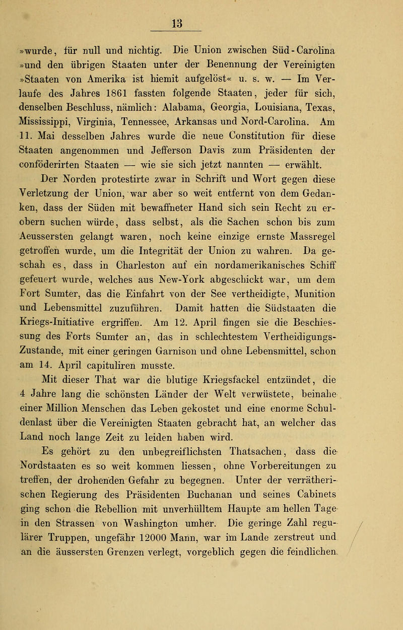 »wurde, für null und nichtig. Die Union zwischen Süd - Carolina »und den übrigen Staaten unter der Benennung der Vereinigten »Staaten von Amerika ist hiemit aufgelöst« u. s. w. — Im Ver- laufe des Jahres 1861 fassten folgende Staaten, jeder für sich, denselben Beschluss, nämlich: Alabama, Georgia, Louisiana, Texas, Mississippi, Virginia, Tennessee, Arkansas und Nord-Carolina. Am 11. Mai desselben Jahres wurde die neue Constitution für diese Staaten angenommen und Jefferson Davis zum Präsidenten der conföderirten Staaten — wie sie sich jetzt nannten — erwählt. Der Norden protestirte zwar in Schrift und Wort gegen diese Verletzung der Union, war aber so weit entfernt von dem Gedan- ken, dass der Süden mit bewaffneter Hand sich sein Recht zu er- obern suchen würde, dass selbst, als die Sachen schon bis zum Aeussersten gelangt waren, noch keine einzige ernste Massregel getroffen wurde, um die Integrität der Union zu wahren. Da ge- schah es, dass in Charleston auf ein nordamerikanisches Schiff gefeuert wurde, welches aus New-York abgeschickt war, um dem Fort Sumter, das die Einfahrt von der See vertheidigte, Munition und Lebensmittel zuzuführen. Damit hatten die Südstaaten die Kriegs-Initiative ergriffen. Am 12. April fingen sie die Beschies- sung des Forts Sumter an, das in schlechtestem Verteidigungs- zustände, mit einer geringen Garnison und ohne Lebensmittel, schon am 14. April capituliren musste. Mit dieser That war die blutige Kriegsfackel entzündet, die 4 Jahre lang die schönsten Länder der Welt verwüstete, beinahe einer Million Menschen das Leben gekostet und eine enorme Schul- denlast über die Vereinigten Staaten gebracht hat, an welcher das Land noch lange Zeit zu leiden haben wird. Es gehört zu den unbegreiflichsten Thatsachen, dass die- Nordstaaten es so weit kommen Hessen, ohne Vorbereitungen zu treffen, der drohenden Gefahr zu begegnen. Unter der verrätheri- sehen Regierung des Präsidenten Buchanan und seines Cabinets ging schon die Rebellion mit unverhülltem Haupte am hellen Tage in den Strassen von Washington umher. Die geringe Zahl regu- lärer Truppen, ungefähr 12000 Marin, war im Lande zerstreut und an die äussersten Grenzen verlegt, vorgeblich gegen die feindlichen