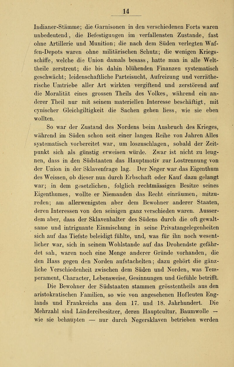 Indianer-Stämme; die Garnisonen in den verschiedenen Forts waren unbedeutend, die Befestigungen im verfallensten Zustande, fast ohne Artillerie und Munition; die nach dem Süden verlegten Waf- fen-Depots waren ohne militärischen Schutz; die wenigen Kriegs- schiffe , welche die Union damals besass, hatte man in alle Welt- theile zerstreut; die bis dahin blühenden Finanzen systematisch geschwächt; leidenschaftliche Parteisucht, Aufreizung und verräthe- rische Umtriebe aller Art wirkten vergiftend und zerstörend auf die Moralität eines grossen Theils des Volkes, während ein an- derer Theil nur mit seinem materiellen Interesse beschäftigt, mit cynischer Gleichgiltigkeit die Sachen gehen Hess, wie sie eben wollten. So war der Zustand des Nordens beim Ausbruch des Krieges, während im Süden schon seit einer langen Reihe von Jahren Alles systematisch vorbereitet war, um loszuschlagen, sobald der Zeit- punkt sich als günstig erweisen würde. Zwar ist nicht zu leug- nen, dass in den Südstaaten das Hauptmotiv zur Lostrennung von der Union in der Sklavenfrage lag. Der Neger war das Eigenthum des Weissen, ob dieser nun durch Erbschaft oder Kauf dazu gelangt war; in dem gesetzlichen, folglich rechtmässigen Besitze seines Eigenthumes, wollte er Niemanden das Recht einräumen, mitzu- reden; am allerwenigsten aber dem Bewohner anderer Staaten, deren Interessen von den seinigen ganz verschieden waren. Ausser- dem aber, dass der Sklavenhalter des Südens durch die oft gewalt- same und intriguante Einmischung in seine Privatangelegenheiten sich auf das Tiefste beleidigt fühlte, und, was für ihn noch wesent- licher war, sich in seinem Wohlstande auf das Drohendste gefähr- det sah, waren noch eine Menge anderer Gründe vorhanden, die den Hass gegen den Norden aufstachelten; dazu gehört die gänz- liche Verschiedenheit zwischen dem Süden und Norden, was Tem- perament, Character, Lebensweise, Gesinnungen und Gefühle betrifft. Die Bewohner der Südstaaten stammen grösstentheils aus den aristokratischen Familien, so wie von angesehenen Hofleuten Eng- lands und Frankreichs aus dem 17. und 18. Jahrhundert. Die Mehrzahl sind Ländereibesitzer, deren Hauptcultur, Baumwolle — wie sie behaupten — nur durch Negersklaven betrieben werden