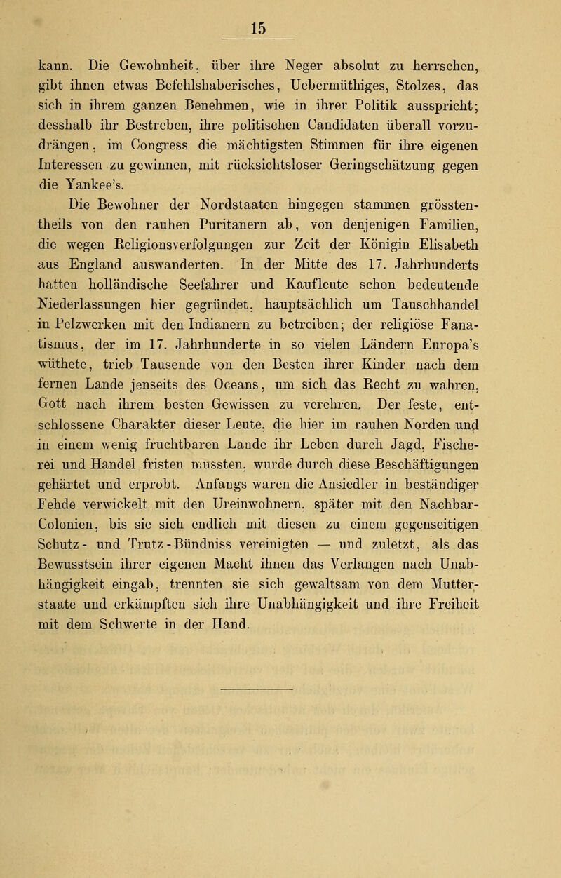 kann. Die Gewohnheit, über ihre Neger absolut zu herrschen, gibt ihnen etwas Befehlshaberisches, Uebermüthiges, Stolzes, das sich in ihrem ganzen Benehmen, wie in ihrer Politik ausspricht; desshalb ihr Bestreben, ihre politischen Candidaten überall vorzu- drängen , im Congress die mächtigsten Stimmen für ihre eigenen Interessen zu gewinnen, mit rücksichtsloser Geringschätzung gegen die Yankee's. Die Bewohner der Nordstaaten hingegen stammen grössten- theils von den rauhen Puritanern ab, von denjenigen Familien, die wegen Religionsverfolgungen zur Zeit der Königin Elisabeth aus England auswanderten. In der Mitte des 17. Jahrhunderts hatten holländische Seefahrer und Kaufleute schon bedeutende Niederlassungen hier gegründet, hauptsächlich um Tauschhandel in Pelzwerken mit den Indianern zu betreiben; der religiöse Fana- tismus, der im 17. Jahrhunderte in so vielen Ländern Europa's wüthete, trieb Tausende von den Besten ihrer Kinder nach dem fernen Lande jenseits des Oceans, um sich das Recht zu wahren, Gott nach ihrem besten Gewissen zu verehren. Der feste, ent- schlossene Charakter dieser Leute, die hier im rauhen Norden und in einem wenig fruchtbaren Lande ihr Leben durch Jagd, Fische- rei und Handel fristen mussten, wurde durch diese Beschäftigungen gehärtet und erprobt. Anfangs waren die Ansiedler in beständiger Fehde verwickelt mit den Ureinwohnern, später mit den Nachbar- Colonien, bis sie sich endlich mit diesen zu einem gegenseitigen Schutz- und Trutz - Bündniss vereinigten — und zuletzt, als das Bewusstsein ihrer eigenen Macht ihnen das Verlangen nach Unab- hängigkeit eingab, trennten sie sich gewaltsam von dem Mutter- staate und erkämpften sich ihre Unabhängigkeit und ihre Freiheit mit dem Schwerte in der Hand.