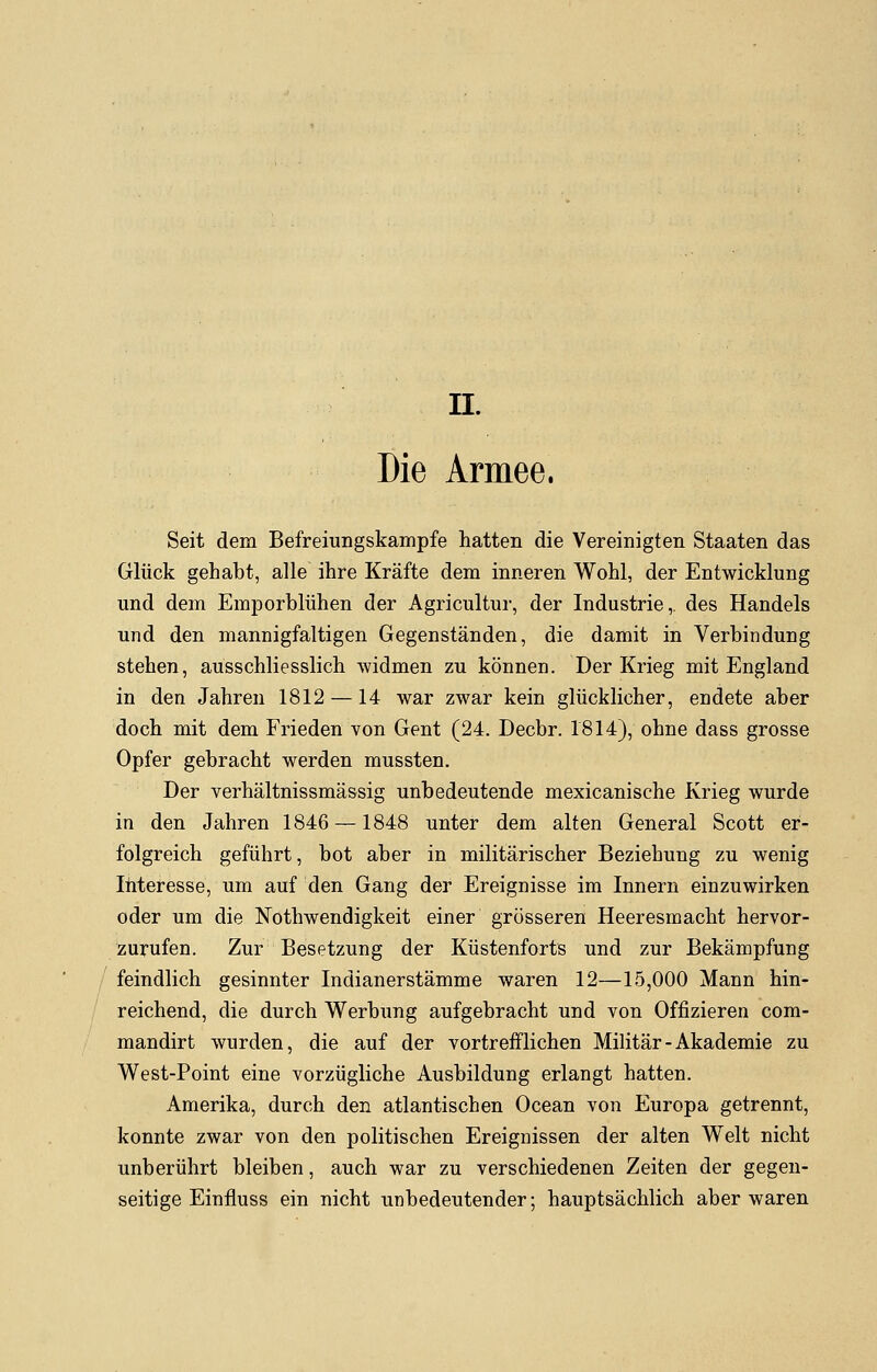 II. Die Armee. Seit dem Befreiungskämpfe hatten die Vereinigten Staaten das Glück gehabt, alle ihre Kräfte dem inneren Wohl, der Entwicklung und dem Emporblühen der Agricultur, der Industrie,, des Handels und den mannigfaltigen Gegenständen, die damit in Verbindung stehen, ausschliesslich widmen zu können. Der Krieg mit England in den Jahren 1812 —14 war zwar kein glücklicher, endete aber doch mit dem Frieden von Gent (24. Decbr. 1814), ohne dass grosse Opfer gebracht werden mussten. Der verhältnissmässig unbedeutende mexicanische Krieg wurde in den Jahren 1846 —1848 unter dem alten General Scott er- folgreich geführt, bot aber in militärischer Beziehung zu wenig Interesse, um auf den Gang der Ereignisse im Innern einzuwirken oder um die Notwendigkeit einer grösseren Heeresmacht hervor- zurufen. Zur Besetzung der Küstenforts und zur Bekämpfung feindlich gesinnter Indianerstämme waren 12—15,000 Mann hin- reichend, die durch Werbung aufgebracht und von Offizieren com- mandirt wurden, die auf der vortrefflichen Militär - Akademie zu West-Point eine vorzügliche Ausbildung erlangt hatten. Amerika, durch den atlantischen Ocean von Europa getrennt, konnte zwar von den politischen Ereignissen der alten Welt nicht unberührt bleiben, auch war zu verschiedenen Zeiten der gegen- seitige Einfluss ein nicht unbedeutender; hauptsächlich aber waren