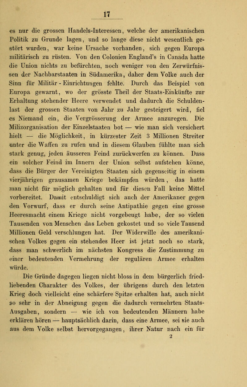 es nur die grossen Handels-Interessen, welche der amerikanischen Politik zu Grunde lagen, und so lange diese nicht wesentlich ge- stört wurden, war keine Ursache vorhanden, sich gegen Europa militärisch zu rüsten. Von den Colonien England's in Canada hatte die Union nichts zu befürchten, noch weniger von den Zerwürfnis- sen der Nachbarstaaten in Südamerika, daher dem Volke auch der Sinn für Militär - Einrichtungen fehlte. Durch das Beispiel von Europa gewarnt, wo der grösste Theil der Staats-Einkünfte zur Erhaltung stehender Heere verwendet und dadurch die Schulden- last der grossen Staaten von Jahr zu Jahr gesteigert wird, fiel es Niemand ein, die Vergrösserung der Armee anzuregen. Die Milizorganisation der Einzelstaaten bot — wie man sich versichert hielt — die Möglichkeit, in kürzester Zeit 3 Millionen Streiter unter die Waffen zu rufen und in diesem Glauben fühlte man sich stark genug, jeden äusseren Feind zurückwerfen zu können. Dass ein solcher Feind im Innern der Union selbst aufstehen könne, dass die Bürger der Vereinigten Staaten sich gegenseitig in einem vierjährigen grausamen Kriege bekämpfen würden, das hatte man nicht für möglich gehalten und für diesen Fall keine Mittel vorbereitet. Damit entschuldigt sich auch der Amerikaner gegen den Vorwurf, dass er durch seine Antipathie gegen eine grosse Heeresmacht einem Kriege nicht vorgebeugt habe, der so vielen Tausenden von Menschen das Leben gekostet und so viele Tausend Millionen Geld verschlungen hat. Der Widerwille des amerikani- schen Volkes gegen ein stehendes Heer ist jetzt noch so stark, dass man schwerlich im nächsten Kongress die Zustimmung zu einer bedeutenden Vermehrung der regulären Armee erhalten würde. Die Gründe dagegen liegen nicht bloss in dem bürgerlich fried- liebenden Charakter des Volkes, der übrigens durch den letzten Krieg doch vielleicht eine schärfere Spitze erhalten hat, auch nicht so sehr in der Abneigung gegen die dadurch vermehrten Staats- Ausgaben, sondern — wie ich von bedeutenden Männern habe erklären hören — hauptsächlich darin, dass eine Armee, sei sie auch aus dem Volke selbst hervorgegangen, ihrer Natur nach ein für