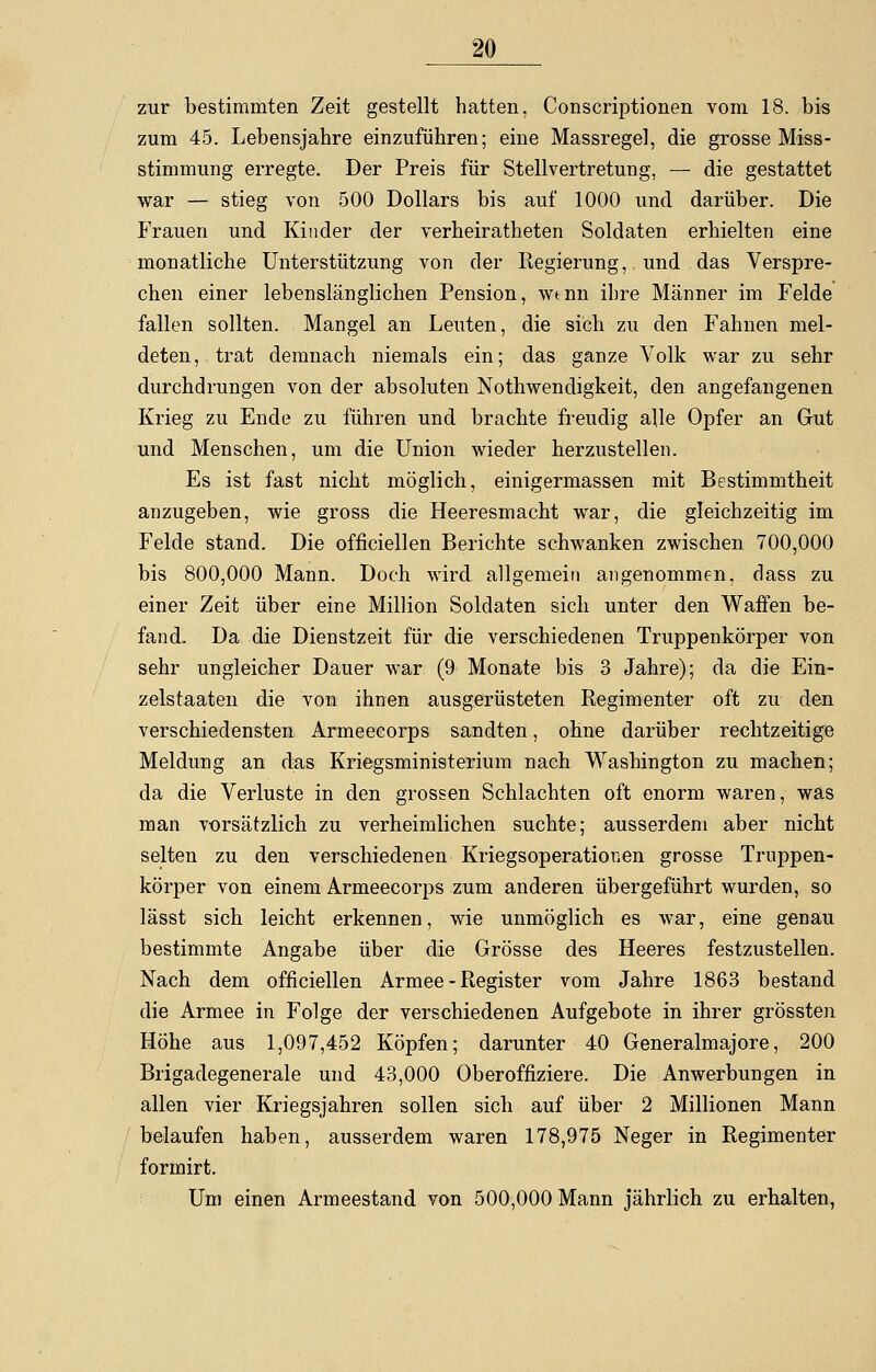 zur bestimmten Zeit gestellt hatten, Conscriptionen vom 18. bis zum 45. Lebensjahre einzuführen; eine Massregel, die grosse Miss- stimmung erregte. Der Preis für Stellvertretung, — die gestattet war — stieg von 500 Dollars bis auf 1000 und darüber. Die Frauen und Kinder der verheiratheten Soldaten erhielten eine monatliche Unterstützung von der Regierung, und das Verspre- chen einer lebenslänglichen Pension, wtnn ihre Männer im Felde fallen sollten. Mangel an Leuten, die sich zu den Fahnen mel- deten, trat demnach niemals ein; das ganze Volk war zu sehr durchdrungen von der absoluten Notwendigkeit, den angefangenen Krieg zu Ende zu führen und brachte freudig alle Opfer an Gut und Menschen, um die Union wieder herzustellen. Es ist fast nicht möglich, einigermassen mit Bestimmtheit anzugeben, wie gross die Heeresmacht war, die gleichzeitig im Felde stand. Die officiellen Berichte schwanken zwischen 700,000 bis 800,000 Mann. Doch wird allgemein angenommen, dass zu einer Zeit über eine Million Soldaten sich unter den Waffen be- fand. Da die Dienstzeit für die verschiedenen Truppenkörper von sehr ungleicher Dauer war (9 Monate bis 3 Jahre); da die Ein- zelstaaten die von ihnen ausgerüsteten Regimenter oft zu den verschiedensten Armeecorps sandten, ohne darüber rechtzeitige Meldung an das Kriegsministerium nach Washington zu machen; da die Verluste in den grossen Schlachten oft enorm waren, was man vorsätzlich zu verheimlichen suchte; ausserdem aber nicht selten zu den verschiedenen Kriegsoperationen grosse Truppen- körper von einem Armeecorps zum anderen übergeführt wurden, so lässt sich leicht erkennen, wie unmöglich es war, eine genau bestimmte Angabe über die Grösse des Heeres festzustellen. Nach dem officiellen Armee - Register vom Jahre 1863 bestand die Armee in Folge der verschiedenen Aufgebote in ihrer grössten Höhe aus 1,097,452 Köpfen; darunter 40 Generalmajore, 200 Brigadegenerale und 43,000 Oberoffiziere. Die Anwerbungen in allen vier Kriegsjahren sollen sich auf über 2 Millionen Mann belaufen haben, ausserdem waren 178,975 Neger in Regimenter formirt. Um einen Armeestand von 500,000 Mann jährlich zu erhalten,
