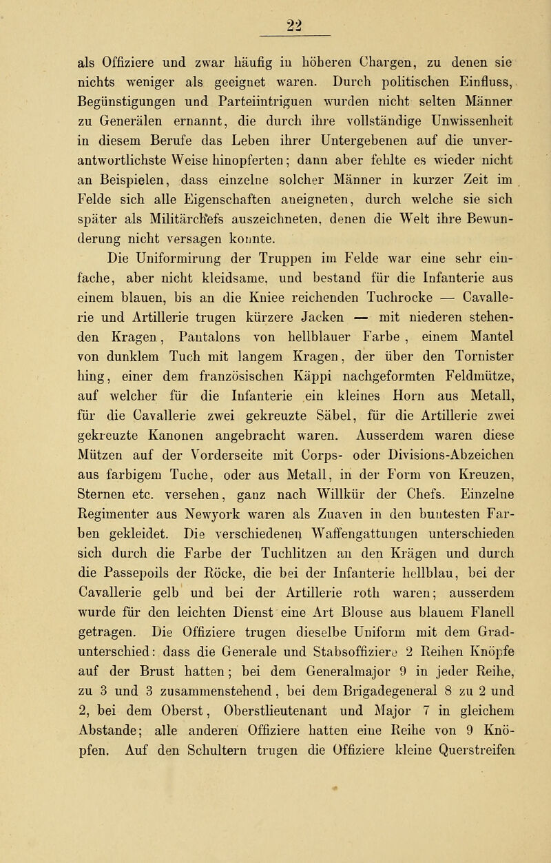 als Offiziere und zwar häufig iii höheren Chargen, zu denen sie nichts weniger als geeignet waren. Durch politischen Einfluss, Begünstigungen und Parteiintriguen wurden nicht selten Männer zu Generälen ernannt, die durch ihre vollständige Unwissenheit in diesem Berufe das Leben ihrer Untergebenen auf die unver- antwortlichste Weise hinopferten; dann aber fehlte es wieder nicht an Beispielen, dass einzelne solcher Männer in kurzer Zeit im Felde sich alle Eigenschaften aneigneten, durch welche sie sich später als MilitärcKefs auszeichneten, denen die Welt ihre Bewun- derung nicht versagen konnte. Die Uniformirung der Truppen im Felde war eine sehr ein- fache, aber nicht kleidsame, und bestand für die Infanterie aus einem blauen, bis an die Kniee reichenden Tuchrocke — Cavalle- rie und Artillerie trugen kürzere Jacken — mit niederen stehen- den Kragen, Pantalons von hellblauer Farbe , einem Mantel von dunklem Tuch mit langem Kragen, der über den Tornister hing, einer dem französischen Käppi nachgeformten Feldmütze, auf welcher für die Infanterie ein kleines Hörn aus Metall, für die Cavallerie zwei gekreuzte Säbel, für die Artillerie zwei gekreuzte Kanonen angebracht waren. Ausserdem waren diese Mützen auf der Vorderseite mit Corps- oder Divisions-Abzeichen aus farbigem Tuche, oder aus Metall, in der Form von Kreuzen, Sternen etc. versehen, ganz nach Willkür der Chefs. Einzelne Regimenter aus Newyork waren als Zuaven in den buntesten Far- ben gekleidet. Die verschiedenen Waffengattungen unterschieden sich durch die Farbe der Tuchlitzen an den Kragen und durch die Passepoils der Röcke, die bei der Infanterie hellblau, bei der Cavallerie gelb und bei der Artillerie roth waren; ausserdem wurde für den leichten Dienst eine Art Blouse aus blauem Flanell getragen. Die Offiziere trugen dieselbe Uniform mit dem Grad- unterschied: dass die Generale und Stabsoffiziere 2 Reihen Knöpfe auf der Brust hatten; bei dem Generalmajor 9 in jeder Reihe, zu 3 und 3 zusammenstehend, bei dem Brigadegeneral 8 zu 2 und 2, bei dem Oberst, Oberstlieutenant und Major 7 in gleichem Abstände; alle anderen Offiziere hatten eine Reihe von 9 Knö- pfen. Auf den Schultern trugen die Offiziere kleine Querstreifen