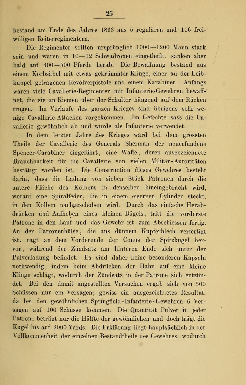 bestand am Ende des Jahres 1863 aus 5 regulären und 116 frei- willigen Reiterregimentern. Die Regimenter sollten ursprünglich 1000—1200 Mann stark sein und waren in 10—12 Schwadronen eingetheilt, sanken aber bald auf 400—500 Pferde herab. Die Bewaffnung bestand aus einem Korbsäbel mit etwas gekrümmter Klinge, einer an der Leib- kuppel getragenen Revolverpistole und einem Karabiner. Anfangs waren viele Cavallerie-Regimenter mit Infanterie-Gewehren bewaff- net, die sie an Riemen über der Schulter hängend auf dem Rücken trugen. Im Verlaufe des ganzen Krieges sind übrigens sehr we- nige Cavallerie-Attacken vorgekommen. Im Gefechte sas's die Ca- vallerie gewöhnlich ab und wurde als Infanterie verwendet. In dem letzten Jahre des Krieges ward bei dem grössten Theile der Cavallerie des Generals Sherman der neuerfundene Spencer-Carabiner eingeführt, eine Waffe, deren ausgezeichnete Brauchbarkeit für die Cavallerie von vielen Militär - Autoritäten bestätigt worden ist. Die Construction dieses Gewehres besteht darin, dass die Ladung von sieben Stück Patronen durch die untere Fläche des Kolbens in denselben hineingebracht wird, worauf eine Spiralfeder, die in einem eisernen Cylinder steckt, in den Kolben nachgeschoben wird. Durch das einfache Herab- drücken und Aufheben eines kleinen Bügels, tritt die vorderste Patrone in den Lauf und das Gewehr ist zum Abschiessen fertig. An der Patronenhülse, die aus dünnem Kupferblech verfertigt ist, ragt an dem Vorderende der Conus der Spitzkugel her- vor, während der Zündsatz am hinteren Ende sich unter der Pulverladung befindet. Es sind daher keine besonderen Kapseln nothwendig, indem beim Abdrücken der Hahn auf eine kleine Klinge schlägt, wodurch der Zündsatz in der Patrone sich entzün- det. Bei den damit angestellten Versuchen ergab sich von 500 Schüssen nur ein Versagen; gewiss ein ausgezeichnetes Resultat, da bei den gewöhnlichen Springfield-Infanterie-Gewehren 6 Ver- sagen auf 100 Schüsse kommen. Die Quantität Pulver in jeder Patrone beträgt nur die Hälfte der gewöhnlichen und doch trägt die Kugel bis auf 2000 Yards. Die Erklärung liegt hauptsächlich in der Vollkommenheit der einzelnen Bestandtheile des Gewehres, wodurch