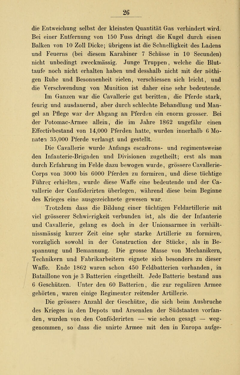 die Entweichung selbst der kleinsten Quantität Gas verhindert wird. Bei einer Entfernung von 150 Fuss dringt die Kugel durch einen Balken von 10 Zoll Dicke; übrigens ist die Schnelligkeit des Ladens und Feuerns (bei diesem Karabiner 7 Schüsse in 10 Secunden) nicht unbedingt zweckmässig. Junge Truppen, welche die Blut- taufe noch nicht erhalten haben und desshalb nicht mit der nöthi- gen Ruhe und Besonnenheit zielen, verschiessen sich leicht, und die Verschwendung von Munition ist daher eine sehr bedeutende. Im Ganzen war die Cavallerie gut beritten, die Pferde stark, feurig und ausdauernd, aber durch schlechte Behandlung und Man- gel an Pflege war der Abgang an Pferden ein enorm grosser. Bei der Potomac-Armee allein, die im Jahre 1862 ungefähr einen EfFectivbestand von 14,000 Pferden hatte, wurden innerhalb 6 Mo- naten 35,000 Pferde verlangt und gestellt. Die Cavallerie wurde Anfangs escadrons- und regimentsweise den Infanterie-Brigaden und Divisionen zugetheilt; erst als man durch Erfahrung im Felde dazu bewogen wurde, grössere Cavallerie- Corps von 3000 bis 6000 Pferden zu formiren, und diese tüchtige Führer erhielten, wurde diese Waffe eine bedeutende und der Ca- vallerie der Conföderirten überlegen, während diese beim Beginne des Krieges eine ausgezeichnete gewesen war. Trotzdem dass die Bildung einer tüchtigen Feldartillerie mit viel grösserer Schwierigkeit verbunden ist, als die der Infanterie und Cavallerie, gelang es doch in der Unionsarmee in verhält- nissmässig kurzer Zeit eine sehr starke Artillerie zu formiren, vorzüglich sowohl in der Construction der Stücke, als in Be- spannung und Bemannung. Die grosse Masse von Mechanikern, Technikern und Fabrikarbeitern eignete sich besonders zu dieser Waffe. Ende 1862 waren schon 450 Feldbatterien vorhanden, in Bataillone von je 3 Batterien eingetheilt. Jede Batterie bestand aus 6 Geschützen. Unter den 60 Batterien, die zur regulären Armee gehörten, waren einige Regimenter reitender Artillerie. Die grössere Anzahl der Geschütze, die sich beim Ausbruche des Krieges in den Depots und Arsenalen der Südstaaten vorfan- den, wurden von den Conföderirten — wie schon gesagt — weg- genommen, so dass die unirte Armee mit den in Europa aufge-