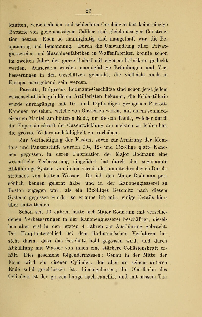 kauften, verschiedenen und schlechten Geschützen fast keine einzige Batterie von gleichraässigem Caliber und gleichmässiger Construc- tion besass. Eben so mannigfaltig und mangelhaft war die Be- spannung und Bemannung. Durch die Umwandlung aller Privat- giessereien und Maschinenfabriken in Waffenfabriken konnte schon im zweiten Jahre der ganze Bedarf mit eigenem Fabrikate gedeckt werden. Ausserdem wurden mannigfaltige Erfindungen und Ver- besserungen in den Geschützen gemacht, die vielleicht auch in Europa massgebend sein werden. Parrott-, Dalgreen-, Rodmann-Geschütze sind schon jetzt jedem wissenschaftlich gebildeten Artilleristen bekannt; die Feldartillerie wurde durchgängig mit 10- und 12pfündigen gezogenen Parrott- Kanonen versehen, welche von Gusseisen waren, mit einem schmied- eisernen Mantel am hinteren Ende, um diesem Theile, welcher durch die Expansionskraft der Gasentwicklung am meisten zu leiden hat, die grösste Widerstandsfähigkeit zu verleihen. Zur Vertheidigung der Küsten, sowie zur Armirung der Moni- tors und Panzerschiffe wurden 10-, 12- und 15zöllige glatte Kano- nen gegossen, in deren Fabrication der Major Rodmann eine wesentliche Verbesserung eingeführt hat durch das sogenannte Abkühlungs-System von innen vermittelst ununterbrochenen Durch- strömens von kaltem Wasser. Da ich den Major Rodmann per- sönlich kennen gelernt habe und in der Kanonengiesserei zu Boston zugegen war, als ein lözölliges Geschütz nach diesem Systeme gegossen wurde, so erlaube ich mir, einige Details hier- über mitzutheilen. Schon seit 10 Jahren hatte sich Major Rodmann mit verschie- denen Verbesserungen in der Kanonengiesserei beschäftigt, diesel- ben aber erst in den letzten 4 Jahren zur Ausführung gebracht. Der Hauptunterschied bei dem Rodmann'schen Verfahren be- steht darin, dass das Geschütz hohl gegossen wird, und durch Abkühlung mit Wasser von innen eine stärkere Cohäsionskraft er- hält. Dies geschieht folgendermassen: Genau in der Mitte der Form wird ein eisener Cylinder, der aber an seinem unteren Ende solid geschlossen ist, hineingelassen; die Oberfläche des Cylinders ist der ganzen Länge nach canellirt und mit nassem Tau