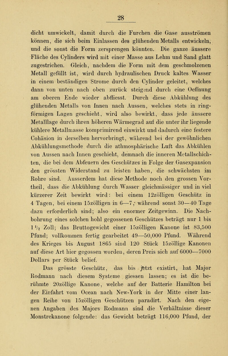 dicht umwickelt, damit durch die Furchen die Gase ausströmen können, die sich beim Einlassen des glühenden Metalls entwickeln, und die sonst die Form zersprengen könnten. Die ganze äussere Fläche des Cylinders wird mit einer Masse aus Lehm und Sand glatt zugestrichen. Gleich, nachdem die Form mit dem geschmolzenen Metall gefüllt ist, wird durch hydraulischen Druck kaltes Wasser in einem beständigen Strome durch den Cy linder geleitet, welches dann von unten nach oben zurück steigend durch eine Oeffnung am oberen Ende wieder abfliesst. Durch diese Abkühlung des glühenden Metalls von Innen nach Aussen, welches stets in ring- förmigen Lagen geschieht, wird also bewirkt, dass jede äussere Metalllage durch ihren höheren Wärmegrad auf die unter ihr liegende kühlere Metallmasse komprimirend einwirkt und dadurch eine festere Cohäsion in derselben hervorbringt, während bei der gewöhnlichen Abkühlungsmethode durch die athmosphärische Luft das Abkühlen von Aussen nach Innen geschieht, demnach die inneren Metallschich- ten, die bei dem Abfeuern des Geschützes in Folge der Gasexpansion den grössten Widerstand zu leisten haben, die schwächsten im Rohre sind. Ausserdem hat diese Methode noch den grossen Vor- theil, dass die Abkühlung durch Wasser gleichmässiger und in viel kürzerer Zeit bewirkt wird: bei einem 12zölligen Geschütz in 4 Tagen, bei einem lözölligen in 6—7, während sonst 30—40 Tage dazu erforderlich sind; also ein enormer Zeitgewinn. Die Nach- bohrung eines solchen hohl gegossenen Geschützes beträgt nur 1 bis 1 xk Zoll; das Bruttogewicht einer lözölligen Kanone ist 83,500 Pfund; vollkommen fertig gearbeitet 49—50,000 Pfund. Während des Krieges bis August 1865 sind 120 Stück lözöllige Kanonen auf diese Art hier gegossen worden, deren Preis sich auf 6000—7000 Dollars per Stück belief. Das grösste Geschütz, das bis jetzt existirt, hat Major Rodmann nach diesem Systeme giessen lassen; es ist die be- rühmte 20zöllige Kanone, welche auf der Batterie Hamilton bei der Einfahrt vom Ocean nach New-York in der Mitte einer lan- gen Reihe von lözölligen Geschützen paradirt. Nach den eige- nen Angaben des Majors Rodmann sind die Verhältnisse dieser Monstrekanone folgende: das Gewicht beträgt 116,000 Pfund, der