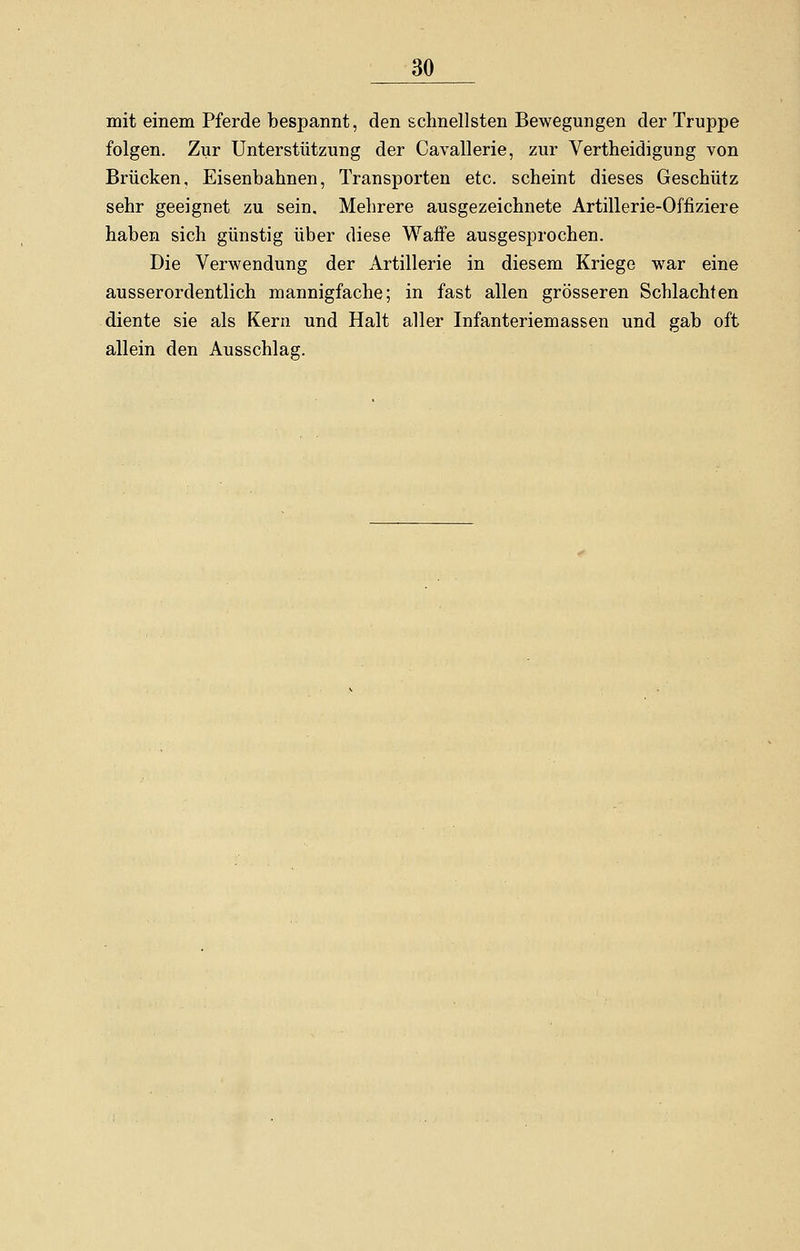 mit einem Pferde bespannt, den schnellsten Bewegungen der Truppe folgen. Zur Unterstützung der Cavallerie, zur Verteidigung von Brücken, Eisenbahnen, Transporten etc. scheint dieses Geschütz sehr geeignet zu sein. Mehrere ausgezeichnete Artillerie-Offiziere haben sich günstig über diese Waffe ausgesprochen. Die Verwendung der Artillerie in diesem Kriege war eine ausserordentlich mannigfache; in fast allen grösseren Schlachten diente sie als Kern und Halt aller Infanteriemassen und gab oft allein den Ausschlag.