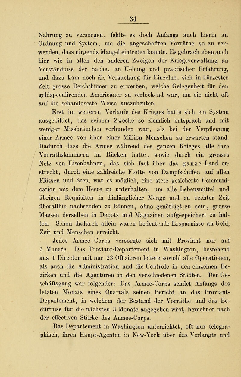 Nahrung zu versorgen, fehlte es doch Anfangs auch hierin an Ordnung und System, um die angeschafften Vorräthe so zu ver- wenden, dass nirgends Mangel eintreten konnte. Es gebrach eben auch hier wie in allen den anderen Zweigen der Kriegsverwaltung an Verständniss der Sache, an Uebung und practischer Erfahrung, und dazu kam noch die Versuchung für Einzelne, sich in kürzester Zeit grosse Reichthümer zu erwerben, welche Gelegenheit für den geldspeculirenden Americaner zu verlockend war, um sie nicht oft auf die schamloseste Weise auszubeuten. Erst im weiteren Verlaufe des Krieges hatte sich ein System ausgebildet, das seinem Zwecke so ziemlich entsprach und mit weniger Missbräuchen verbunden war, als bei der Verpflegung einer Armee von über einer Million Menschen zu erwarten stand. Dadurch dass die Armee während des ganzen Krieges alle ihre Vorrathskammern im Rücken hatte, sowie durch ein grosses Netz von Eisenbahnen, das sich fast über das ganze Land er- streckt, durch eine zahlreiche Flotte von Dampfschiffen auf allen Flüssen und Seen, war es möglich, eine stete gesicherte Communi- cation mit dem Heere zu unterhalten, um alle Lebensmittel und übrigen Requisiten in hinlänglicher Menge und zu rechter Zeit überallhin nachsenden zu können, ohne genöthigt zu sein, grosse Massen derselben in Depots und Magazinen aufgespeichert zu hal- ten. Schon dadurch allein waren bedeutende Ersparnisse an Geld, Zeit und Menschen erreicht. Jedes Armee-Corps versorgte sich mit Proviant nur auf 3 Monate. Das Proviant-Departement in Washington, bestehend aus 1 Director mit nur 23 Offizieren leitete sowohl alle Operationen, als auch die Administration und die Controle in den einzelnen Be- zirken und die Agenturen in den verschiedenen Städten. Der Ge- schäftsgang war folgender: Das Armee-Corps sendet Anfangs des letzten Monats eines Quartals seinen Bericht an das Proviant- Departement, in welchem der Bestand der Vorräthe und das Be- dürfniss für die nächsten 3 Monate angegeben wird, berechnet nach der effectiven Stärke des Armee-Corps. Das Departement in Washington unterrichtet, oft nur telegra- phisch, ihren Haupt-Agenten in New-York über das Verlangte und