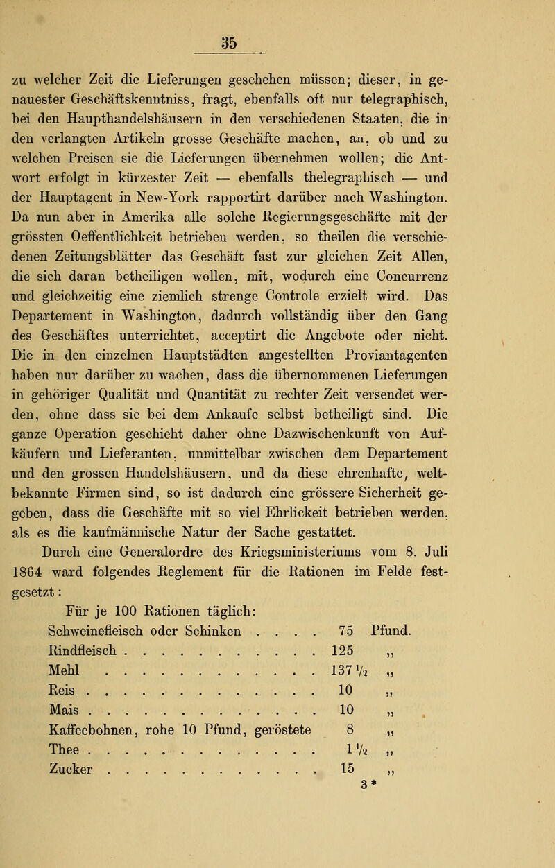 zu welcher Zeit die Lieferungen geschehen müssen; dieser, in ge- nauester Geschäftskenntniss, fragt, ebenfalls oft nur telegraphisch, bei den Haupthandelshäusern in den verschiedenen Staaten, die in den verlangten Artikeln grosse Geschäfte machen, an, ob und zu welchen Preisen sie die Lieferungen übernehmen wollen; die Ant- wort erfolgt in kürzester Zeit — ebenfalls thelegraphisch — und der Hauptagent in New-York rapportirt darüber nach Washington. Da nun aber in Amerika alle solche Eegierungsgeschäfte mit der grössten Oeffentlichkeit betrieben werden, so theilen die verschie- denen Zeitungsblätter das Geschält fast zur gleichen Zeit Allen, die sich daran betheiligen wollen, mit, wodurch eine Concurrenz und gleichzeitig eine ziemlich strenge Controle erzielt wird. Das Departement in Washington, dadurch vollständig über den Gang des Geschäftes unterrichtet, acceptirt die Angebote oder nicht. Die in den einzelnen Hauptstädten angestellten Proviantagenten haben nur darüber zu wachen, dass die übernommenen Lieferungen in gehöriger Qualität und Quantität zu rechter Zeit versendet wer- den, ohne dass sie bei dem Ankaufe selbst betheiligt sind. Die ganze Operation geschieht daher ohne Dazwischenkunft von Auf- käufern und Lieferanten, unmittelbar zwischen dem Departement und den grossen Handelshäusern, und da diese ehrenhafte, welt- bekannte Firmen sind, so ist dadurch eine grössere Sicherheit ge- geben, dass die Geschäfte mit so viel Ehrlickeit betrieben werden, als es die kaufmännische Natur der Sache gestattet. Durch eine Generalordre des Kriegsministeriums vom 8. Juli 1864 ward folgendes Reglement für die Rationen im Felde fest- gesetzt : Für je 100 Rationen täglich: Schweinefleisch oder Schinken .... 75 Pfund. Rindfleisch 125 „ Mehl 137 Va „ Reis 10 „ Mais 10 „ Kaffeebohnen, rohe 10 Pfund, geröstete 8 „ Thee l'/a „ Zucker 15 ,, 3*