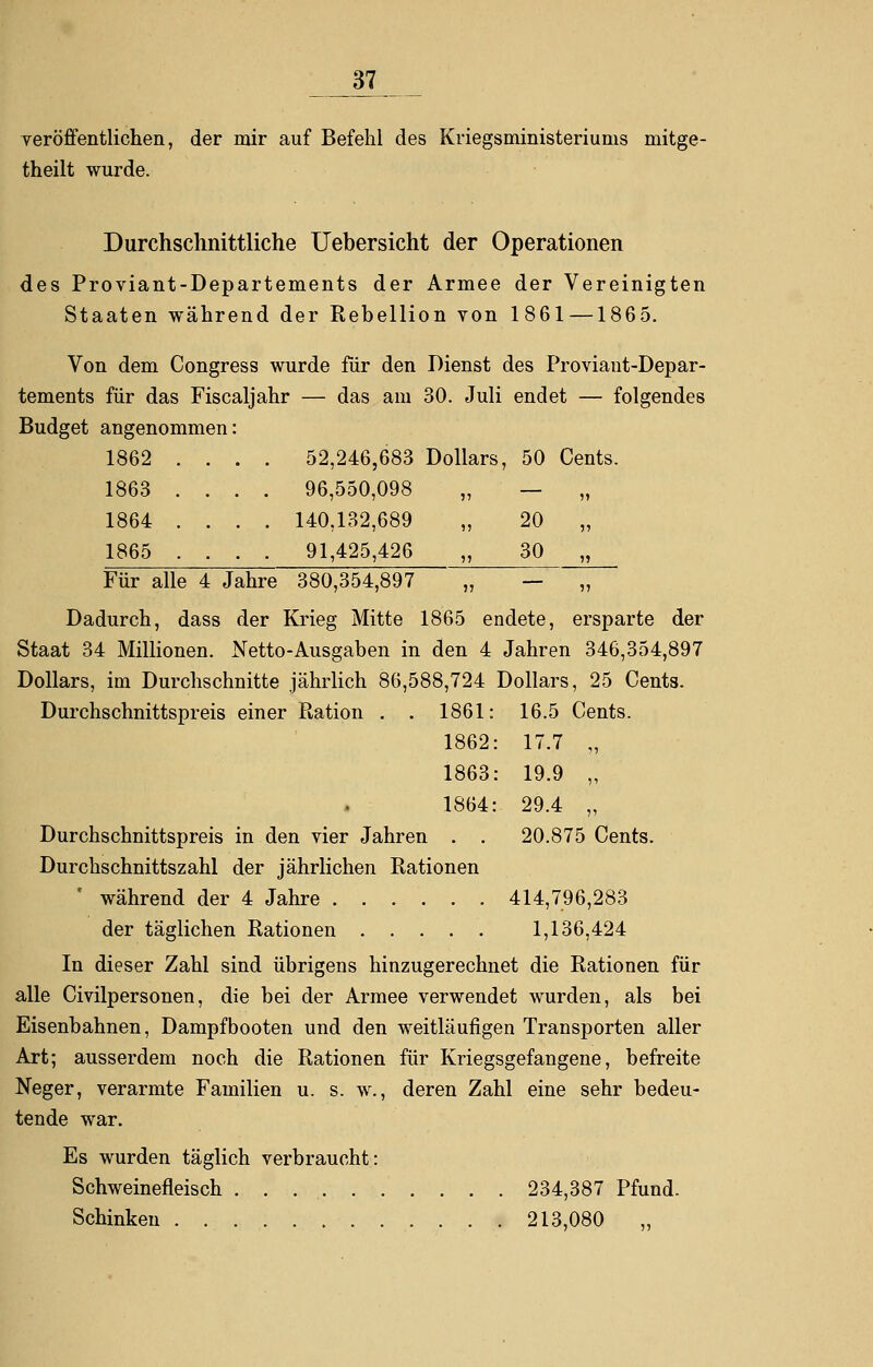 veröffentlichen, der mir auf Befehl des Kriegsministeriunis mitge- theilt wurde. Durchschnittliche Uebersicht der Operationen des Proviant-Departements der Armee der Vereinigten Staaten während der Rebellion von 1861 —1865. Von dem Congress wurde für den Dienst des Proviant-Depar- tements für das Fiscaljahr — das am 30. Juli endet — folgendes Budget angenommen: 1862 .... 52,246,683 Dollars, 50 Cents. 1863 .... 96,550,098 „ — 1864 .... 140,132,689 „ 20 „ 1865 . . . . 91,425,426 30 „ Für alle 4 Jahre 380,354,897 „ — „ Dadurch, dass der Krieg Mitte 1865 endete, ersparte der Staat 34 Millionen. Netto-Ausgaben in den 4 Jahren 346,354,897 Dollars, im Durchschnitte jährlich 86,588,724 Dollars, 25 Cents. Durchschnittspreis einer Eation . . 1861: 16.5 Cents. 1862: 17.7 „ 1863: 19.9 „ 1864: 29.4 „ Durchschnittspreis in den vier Jahren . . 20.875 Cents. Durchschnittszahl der jährlichen Rationen ' während der 4 Jahre 414,796,283 der täglichen Rationen 1,136,424 In dieser Zahl sind übrigens hinzugerechnet die Rationen für alle Civilpersonen, die bei der Armee verwendet wurden, als bei Eisenbahnen, Dampfbooten und den weitläufigen Transporten aller Art; ausserdem noch die Rationen für Kriegsgefangene, befreite Neger, verarmte Familien u. s. w., deren Zahl eine sehr bedeu- tende war. Es wurden täglich verbraucht: Schweinefleisch . . 234,387 Pfund. Schinken 213,080 „