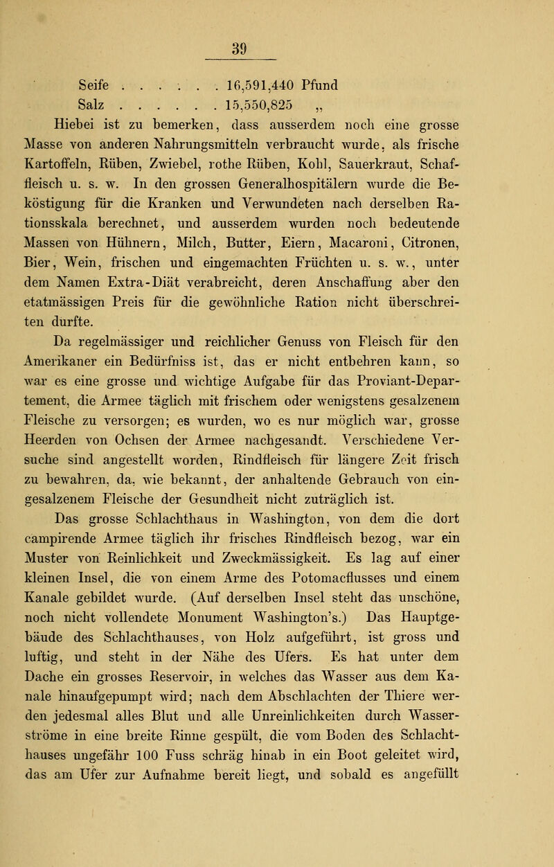 Seife ...... 16,591,440 Pfund Salz 15,550,825 „ Hiebei ist zu bemerken, dass ausserdem noch eine grosse Masse von anderen Nahrungsmitteln verbraucht wurde, als frische Kartoffeln, Kuben, Zwiebel, rothe Rüben, Kohl, Sauerkraut, Schaf- fleisch u. s. w. In den grossen Generalhospitälern wurde die Be- köstigung für die Kranken und Verwundeten nach derselben Ra- tionsskala berechnet, und ausserdem wurden noch bedeutende Massen von Hühnern, Milch, Butter, Eiern, Macaroni, Citronen, Bier, Wein, frischen und eingemachten Früchten u. s. w., unter dem Namen Extra-Diät verabreicht, deren Anschaffung aber den etatmässigen Preis für die gewöhnliche Ration nicht überschrei- ten durfte. Da regelmässiger und reichlicher Genuss von Fleisch für den Amerikaner ein Bedürfniss ist, das er nicht entbehren kann, so war es eine grosse und wichtige Aufgabe für das Proviant-Depar- tement, die Armee täglich mit frischem oder wenigstens gesalzenem Fleische zu versorgen; es wurden, wo es nur möglich war, grosse Heerden von Ochsen der Armee nachgesandt. Verschiedene Ver- suche sind angestellt worden, Rindfleisch für längere Zeit frisch zu bewahren, da, wie bekannt, der anhaltende Gebrauch von ein- gesalzenem Fleische der Gesundheit nicht zuträglich ist. Das grosse Schlachthaus in Washington, von dem die dort campirende Armee täglich ihr frisches Rindfleisch bezog, war ein Muster von Reinlichkeit und Zweckmässigkeit. Es lag auf einer kleinen Insel, die von einem Arme des Potomacflusses und einem Kanäle gebildet wurde. (Auf derselben Insel steht das unschöne, noch nicht vollendete Monument Washington's.) Das Hauptge- bäude des Schlachthauses, von Holz aufgeführt, ist gross und luftig, und steht in der Nähe des Ufers. Es hat unter dem Dache ein grosses Reservoir, in welches das Wasser aus dem Ka- näle hinaufgepumpt wird; nach dem Abschlachten der Thiere wer- den jedesmal alles Blut und alle Unreinlichkeiten durch Wasser- ströme in eine breite Rinne gespült, die vom Boden des Schlacht- hauses ungefähr 100 Fuss schräg hinab in ein Boot geleitet wird, das am Ufer zur Aufnahme bereit liegt, und sobald es angefüllt