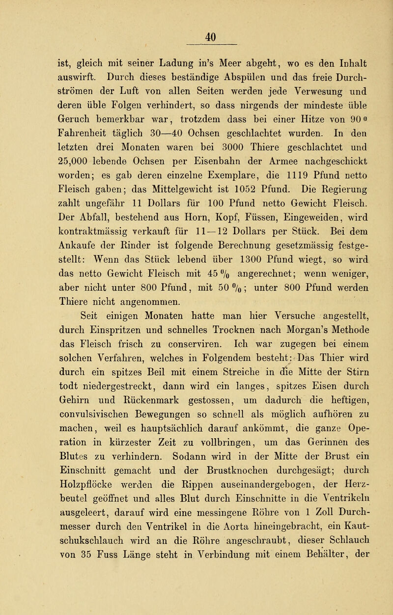 ist, gleich mit seiner Ladung in's Meer abgeht, wo es den Inhalt auswirft. Durch dieses beständige Abspülen und das freie Durch- strömen der Luft von allen Seiten werden jede Verwesung und deren üble Folgen verhindert, so dass nirgends der mindeste üble Geruch bemerkbar war, trotzdem dass bei einer Hitze von 90« Fahrenheit täglich 30—40 Ochsen geschlachtet wurden. In den letzten drei Monaten waren bei 3000 Thiere geschlachtet und 25,000 lebende Ochsen per Eisenbahn der Armee nachgeschickt worden; es gab deren einzelne Exemplare, die 1119 Pfund netto Fleisch gaben; das Mittelgewicht ist 1052 Pfund. Die Regierung zahlt ungefähr 11 Dollars für 100 Pfund netto Gewicht Fleisch. Der Abfall, bestehend aus Hörn, Kopf, Füssen, Eingeweiden, wird kontraktmässig verkauft für 11 —12 Dollars per Stück. Bei dem Ankaufe der Rinder ist folgende Berechnung gesetzmässig festge- stellt: Wenn das Stück lebend über 1300 Pfund wiegt, so wird das netto Gewicht Fleisch mit 45% angerechnet; wenn weniger, aber nicht unter 800 Pfund, mit 50 %; unter 800 Pfund werden Thiere nicht angenommen. Seit einigen Monaten hatte man hier Versuche angestellt, durch Einspritzen und schnelles Trocknen nach Morgan's Methode das Fleisch frisch zu conserviren. Ich war zugegen bei einem solchen Verfahren, welches in Folgendem besteht: Das Thier wird durch ein spitzes Beil mit einem Streiche in die Mitte der Stirn todt niedergestreckt, dann wird ein langes, spitzes Eisen durch Gehirn und Rückenmark gestossen, um dadurch die heftigen, convulsivischen Bewegungen so schnell als möglich aufhören zu machen, weil es hauptsächlich darauf ankömmt, die ganze Ope- ration in kürzester Zeit zu vollbringen, um das Gerinnen des Blutes zu verhindern. Sodann wird in der Mitte der Brust ein Einschnitt gemacht und der Brustknochen durchgesägt; durch Holzpflöcke werden die Rippen auseinandergebogen, der Herz- beutel geöffnet und alles Blut durch Einschnitte in die Ventrikeln ausgeleert, darauf wird eine messingene Röhre von 1 Zoll Durch- messer durch den Ventrikel in die Aorta hineingebracht, ein Kaut- schukschlauch wird an die Röhre angeschraubt, dieser Schlauch von 35 Fuss Länge steht in Verbindung mit einem Behälter, der