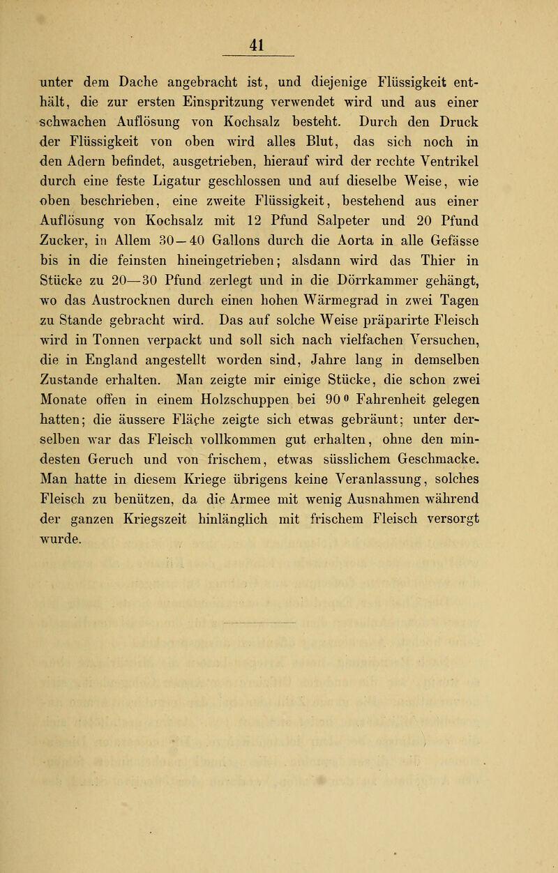 unter dem Dache angebracht ist, und diejenige Flüssigkeit ent- hält, die zur ersten Einspritzung verwendet wird und aus einer schwachen Auflösung von Kochsalz besteht. Durch den Druck der Flüssigkeit von oben wird alles Blut, das sich noch in den Adern befindet, ausgetrieben, hierauf wird der rechte Ventrikel durch eine feste Ligatur geschlossen und auf dieselbe Weise, wie oben beschrieben, eine zweite Flüssigkeit, bestehend aus einer Auflösung von Kochsalz mit 12 Pfund Salpeter und 20 Pfund Zucker, in Allein 30—40 Gallons durch die Aorta in alle Gefässe bis in die feinsten hineingetrieben; alsdann wird das Thier in Stücke zu 20—30 Pfund zerlegt und in die Dörrkammer gehängt, wo das Austrocknen durch einen hohen Wärmegrad in zwei Tagen zu Stande gebracht wird. Das auf solche Weise präparirte Fleisch wird in Tonnen verpackt und soll sich nach vielfachen Versuchen, die in England angestellt worden sind, Jahre lang in demselben Zustande erhalten. Man zeigte mir einige Stücke, die schon zwei Monate offen in einem Holzschuppen bei 90 ° Fahrenheit gelegen hatten; die äussere Fläche zeigte sich etwas gebräunt; unter der- selben war das Fleisch vollkommen gut erhalten, ohne den min- desten Geruch und von frischem, etwas süsslichem Geschmacke. Man hatte in diesem Kriege übrigens keine Veranlassung, solches Fleisch zu benützen, da die Armee mit wenig Ausnahmen während der ganzen Kriegszeit hinlänglich mit frischem Fleisch versorgt wrurde.
