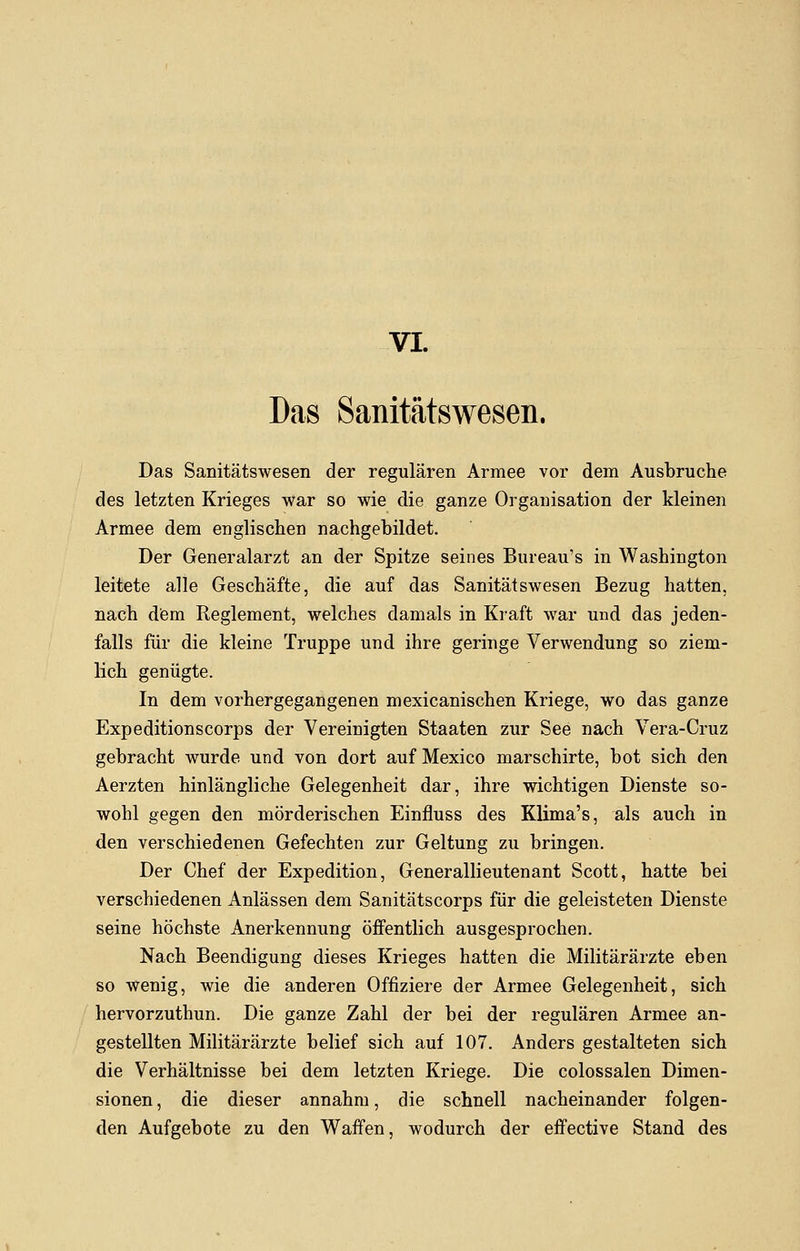 VI. Das Sanitätswesen. Das Sanitätswesen der regulären Armee vor dem Ausbruche des letzten Krieges war so wie die ganze Organisation der kleinen Armee dem englischen nachgebildet. Der Generalarzt an der Spitze seines Bureau's in Washington leitete alle Geschäfte, die auf das Sanitätswesen Bezug hatten, nach dem Reglement, welches damals in Kraft war und das jeden- falls für die kleine Truppe und ihre geringe Verwendung so ziem- lich genügte. In dem vorhergegangenen mexicanischen Kriege, wo das ganze Expeditionscorps der Vereinigten Staaten zur See nach Vera-Cruz gebracht wurde und von dort auf Mexico marschirte, bot sich den Aerzten hinlängliche Gelegenheit dar, ihre wichtigen Dienste so- wohl gegen den mörderischen Einfluss des Klima's, als auch in den verschiedenen Gefechten zur Geltung zu bringen. Der Chef der Expedition, Generallieutenant Scott, hatte bei verschiedenen Anlässen dem Sanitätscorps für die geleisteten Dienste seine höchste Anerkennung öffentlich ausgesprochen. Nach Beendigung dieses Krieges hatten die Militärärzte eben so wenig, wie die anderen Offiziere der Armee Gelegenheit, sich hervorzuthun. Die ganze Zahl der bei der regulären Armee an- gestellten Militärärzte belief sich auf 107. Anders gestalteten sich die Verhältnisse bei dem letzten Kriege. Die colossalen Dimen- sionen , die dieser annahm, die schnell nacheinander folgen- den Aufgebote zu den Waffen, wodurch der effective Stand des