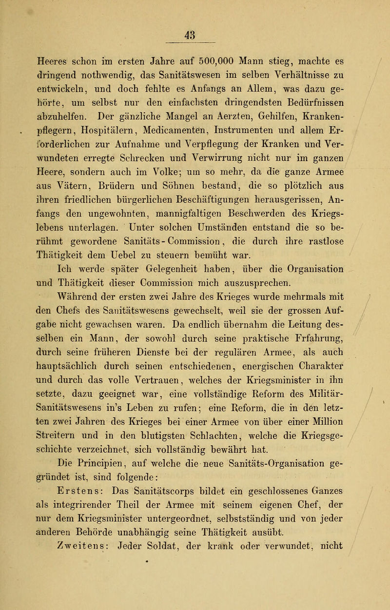 Heeres schon im ersten Jahre auf 500,000 Mann stieg, machte es dringend nothwendig, das Sanitätswesen im selben Verhältnisse zu entwickeln, und doch fehlte es Anfangs an Allem, was dazu ge- hörte, um selbst nur den einfachsten dringendsten Bedürfnissen abzuhelfen. Der gänzliche Mangel an Aerzten, Gehilfen, Kranken- pflegern, Hospitälern, Medicamenten, Instrumenten und allem Er- forderlichen zur Aufnahme und Verpflegung der Kranken und Ver- wundeten erregte Schrecken und Verwirrung nicht nur im ganzen Heere, sondern auch im Volke; um so mehr, da die ganze Armee aus Vätern, Brüdern und Söhnen bestand, die so plötzlich aus ihren friedlichen bürgerlichen Beschäftigungen herausgerissen, An- fangs den ungewohnten, mannigfaltigen Beschwerden des Kriegs- lebens unterlagen. Unter solchen Umständen entstand die so be- rühmt gewordene Sanitäts - Commission, die durch ihre rastlose Thätigkeit dem Uebel zu steuern bemüht war. Ich werde später Gelegenheit haben, über die Organisation und Thätigkeit dieser Commission mich auszusprechen. Während der ersten zwei Jahre des Krieges wurde mehrmals mit den Chefs des Sanitätswesens gewechselt, weil sie der grossen Auf- gabe nicht gewachsen waren. Da endlich übernahm die Leitung des- selben ein Mann, der sowohl durch seine praktische Frfahrung, durch seine früheren Dienste bei der regulären Armee, als auch hauptsächlich durch seinen entschiedenen, energischen Charakter und durch das volle Vertrauen, welches der Kriegsminister in ihn setzte, dazu geeignet war, eine vollständige Reform des Militär- Sanitätswesens in's Leben zu rufen; eine Reform, die in den letz- ten zwei Jahren des Krieges bei einer Armee von über einer Million Streitern und in den blutigsten Schlachten, welche die Kriegsge- schichte verzeichnet, sich vollständig bewährt hat. Die Principien, auf welche die neue Sanitäts-Organisation ge- gründet ist, sind folgende: Erstens: Das Sanitätscorps bildet ein geschlossenes Ganzes als integrirender Theil der Armee mit seinem eigenen Chef, der nur dem Kriegsminister untergeordnet, selbstständig und von jeder anderen Behörde unabhängig seine Thätigkeit ausübt. Zweitens: Jeder Soldat, der krank oder verwundet, nicht