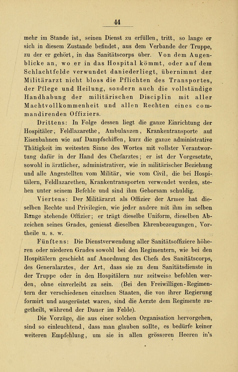 mehr im Stande ist, seinen Dienst zu erfüllen, tritt, so lange er sich in diesem Zustande befindet, aus dem Verbände der Truppe, zu der er gehört, in das Sanitätscorps über. Von dem Augen- blicke an, wo er in das Hospital kömmt, oder auf dem Schlachtfelde verwundet daniederliegt, übernimmt der Militärarzt nicht bloss die Pflichten des Transportes, der Pflege und Heilung, sondern auch die vollständige Handhabung der militärischen Disciplin mit aller Machtvollkommenheit und allen Rechten eines com- mandirenden Offiziers. Drittens: In Folge dessen liegt die ganze Einrichtung der Hospitäler, Feldlazarethe, Ambulanzen, Krankentransporte aut Eisenbahnen wie auf Dampfschiffen, kurz die ganze administrative Thätigkeit im weitesten Sinne des Wortes mit vollster Verantwor- tung dafür in der Hand des Chefarztes; er ist der Vorgesetzte, sowohl in ärztlicher, administrativer, wie in militärischer Beziehung und alle Angestellten vom Militär, wie vom Civil, die bei Hospi- tälern, Feldlazarethen, Krankentransporten verwendet werden, ste- hen unter seinem Befehle und sind ihm Gehorsam schuldig. Viertens: Der Militärarzt als Offizier der Armee hat die- selben Rechte und Privilegien, wie jeder andere mit ihm im selben Range stehende Offizier; er trägt dieselbe Uniform, dieselben Ab- zeichen seines Grades, geniesst dieselben Ehrenbezeugungen, Vor- theile u. s. w. Fünftens: Die Dienstverwendung aller Sanitätsoffiziere höhe- ren oder niederen Grades sowohl bei den Regimentern, wie bei den Hospitälern geschieht auf Anordnung des Chefs des Sanitätscorps, des Generalarztes, der Art, dass sie zu dem Sanitätsdienste in der Truppe oder in den Hospitälern nur zeitweise befohlen wer- den, ohne einverleibt zu sein. (Bei den Freiwilligen - Regimen- tern der verschiedenen einzelnen Staaten, die von ihrer Regierung formirt und ausgerüstet waren, sind die Aerzte dem Regimente zu- getheilt, während der Dauer im Felde). Die Vorzüge, die aus einer solchen Organisation hervorgehen, sind so einleuchtend, dass man glauben sollte, es bedürfe keiner weiteren Empfehlung, um sie in allen grösseren Heeren in's