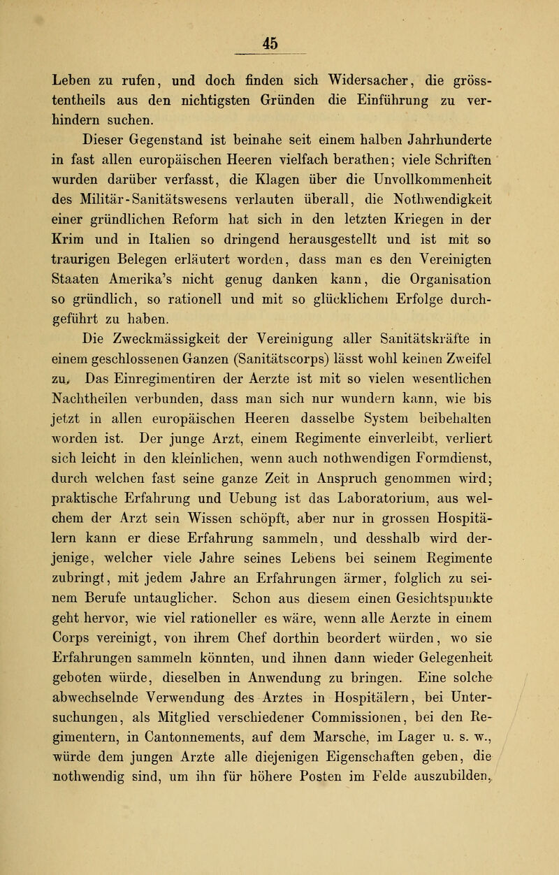 Leben zu rufen, und doch finden sich Widersacher, die gröss- tenteils aus den nichtigsten Gründen die Einführung zu ver- hindern suchen. Dieser Gegenstand ist beinahe seit einem halben Jahrhunderte in fast allen europäischen Heeren vielfach berathen; viele Schriften wurden darüber verfasst, die Klagen über die Unvollkommenheit des Militär-Sanitätswesens verlauten überall, die Nothwendigkeit einer gründlichen Reform hat sich in den letzten Kriegen in der Krim und in Italien so dringend herausgestellt und ist mit so traurigen Belegen erläutert worden, dass man es den Vereinigten Staaten Amerika's nicht genug danken kann, die Organisation so gründlich, so rationell und mit so glücklichem Erfolge durch- geführt zu haben. Die Zweckmässigkeit der Vereinigung aller Sanitätskräfte in einem geschlossenen Ganzen (Sanitätscorps) lässt wohl keinen Zweifel ziu Das Einregimentiren der Aerzte ist mit so vielen wesentlichen Nachtheilen verbunden, dass man sich nur wundern kann, wie bis jetzt in allen europäischen Heeren dasselbe System beibehalten worden ist. Der junge Arzt, einem Regimente einverleibt, verliert sich leicht in den kleinlichen, wenn auch nothwendigen Formdienst, durch welchen fast seine ganze Zeit in Anspruch genommen wird; praktische Erfahrung und Uebung ist das Laboratorium, aus wel- chem der Arzt sein Wissen schöpft, aber nur in grossen Hospitä- lern kann er diese Erfahrung sammeln, und desshalb wird der- jenige, welcher viele Jahre seines Lebens bei seinem Regimente zubringt, mit jedem Jahre an Erfahrungen ärmer, folglich zu sei- nem Berufe untauglicher. Schon aus diesem einen Gesichtspunkte geht hervor, wie viel rationeller es wäre, wenn alle Aerzte in einem Corps vereinigt, von ihrem Chef dorthin beordert würden, wo sie Erfahrungen sammeln könnten, und ihnen dann wieder Gelegenheit geboten würde, dieselben in Anwendung zu bringen. Eine solche abwechselnde Verwendung des Arztes in Hospitälern, bei Unter- suchungen, als Mitglied verschiedener Commissionen, bei den Re- gimentern, in Cantonnements, auf dem Marsche, im Lager u. s. w., würde dem jungen Arzte alle diejenigen Eigenschaften geben, die nothwendig sind, um ihn für höhere Posten im Felde auszubilden,