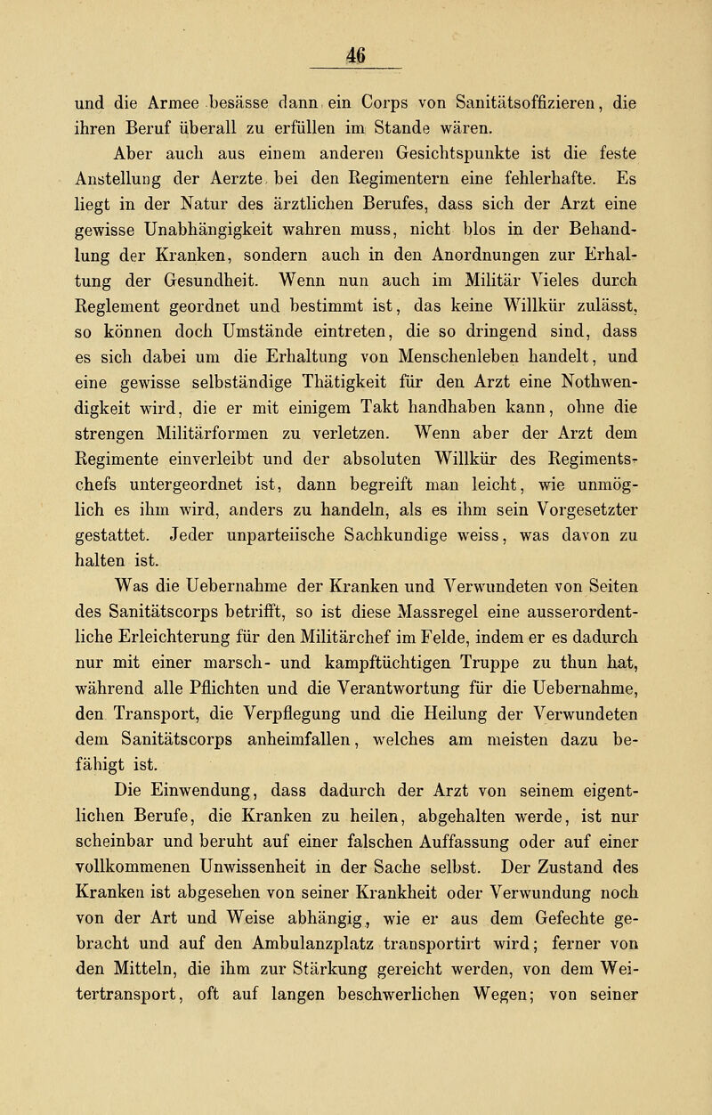 und die Armee besässe dann ein Corps von Sanitätsoffizieren, die ihren Beruf überall zu erfüllen im Stande wären. Aber auch aus einem anderen Gesichtspunkte ist die feste Anstellung der Aerzte, bei den Regimentern eine fehlerhafte. Es liegt in der Natur des ärztlichen Berufes, dass sich der Arzt eine gewisse Unabhängigkeit wahren muss, nicht blos in der Behand- lung der Kranken, sondern auch in den Anordnungen zur Erhal- tung der Gesundheit. Wenn nun auch im Militär Vieles durch Reglement geordnet und bestimmt ist, das keine Willkür zulässt, so können doch Umstände eintreten, die so dringend sind, dass es sich dabei um die Erhaltung von Menschenleben handelt, und eine gewisse selbständige Thätigkeit für den Arzt eine Notwen- digkeit wird, die er mit einigem Takt handhaben kann, ohne die strengen Militärformen zu verletzen. Wenn aber der Arzt dem Regimente einverleibt und der absoluten Willkür des Regiments^- chefs untergeordnet ist, dann begreift man leicht, wie unmög- lich es ihm wird, anders zu handeln, als es ihm sein Vorgesetzter gestattet. Jeder unparteiische Sachkundige weiss, was davon zu halten ist. Was die Uebernahme der Kranken und Verwundeten von Seiten des Sanitätscorps betrifft, so ist diese Massregel eine ausserordent- liche Erleichterung für den Militärchef im Felde, indem er es dadurch nur mit einer marsch- und kampftüchtigen Truppe zu thun hat, während alle Pflichten und die Verantwortung für die Uebernahme, den Transport, die Verpflegung und die Heilung der Verwundeten dem Sanitätscorps anheimfallen, welches am meisten dazu be- fähigt ist. Die Einwendung, dass dadurch der Arzt von seinem eigent- lichen Berufe, die Kranken zu heilen, abgehalten werde, ist nur scheinbar und beruht auf einer falschen Auffassung oder auf einer vollkommenen Unwissenheit in der Sache selbst. Der Zustand des Kranken ist abgesehen von seiner Krankheit oder Verwundung noch von der Art und Weise abhängig, wie er aus dem Gefechte ge- bracht und auf den Ambulanzplatz transportirt wird; ferner von den Mitteln, die ihm zur Stärkung gereicht werden, von dem Wei- tertransport, oft auf langen beschwerlichen Wegen; von seiner