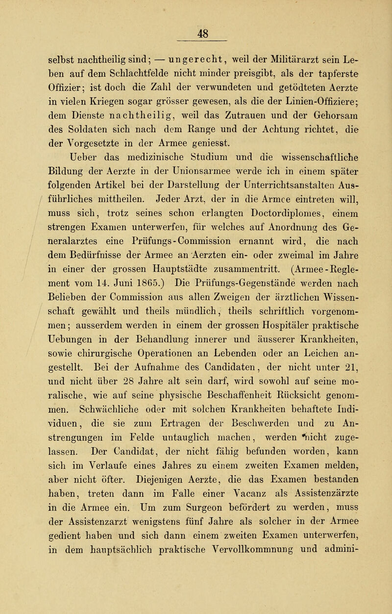 selbst nachtheilig sind; — ungerecht, weil der Militärarzt sein Le- ben auf dem Schlachtfelde nicht minder preisgibt, als der tapferste Offizier; ist doch die Zahl der verwundeten und getödteten Aerzte in vielen Kriegen sogar grösser gewesen, als die der Linien-Offiziere; dem Dienste nachtheilig, weil das Zutrauen und der Gehorsam des Soldaten sich nach dem Range und der Achtung richtet, die der Vorgesetzte in der Armee geniesst. Ueber das medizinische Studium und die wissenschaftliche Bildung der Aerzte in der Unionsarmee werde ich in einem später folgenden Artikel bei der Darstellung der Unterrichtsanstalten Aus- führliches mittheilen. Jeder Arzt, der in die Armee eintreten will, muss sich, trotz seines schon erlangten Doctordiplomes, einem strengen Examen unterwerfen, für welches auf Anordnung des Ge- neralarztes eine Prüfungs-Commission ernannt wird, die nach dem Bedürfnisse der Armee an Aerzten ein- oder zweimal im Jahre in einer der grossen Hauptstädte zusammentritt. (Armee-Regle- ment vom 14. Juni 1865.) Die Prüfungs-Gegenstände werden nach Belieben der Commission aus allen Zweigen der ärztlichen Wissen- schaft gewählt und theils mündlich, theils schriftlich vorgenom- men ; ausserdem werden in einem der grossen Hospitäler praktische Uebungen in der Behandlung innerer und äusserer Krankheiten, sowie chirurgische Operationen an Lebenden oder an Leichen an- gestellt. Bei der Aufnahme des Candidaten, der nicht unter 21, und nicht über 28 Jahre alt sein darf, wird sowohl auf seine mo- ralische, wie auf seine physische Beschaffenheit Rücksicht genom- men. Schwächliche oder mit solchen Krankheiten behaftete Indi- viduen , die sie zum Ertragen der Beschwerden und zu An- strengungen im Felde untauglich machen, werden nicht zuge- lassen. Der Candidat, der nicht fähig befunden worden, kann sich im Verlaufe eines Jahres zu einem zweiten Examen melden, aber nicht öfter. Diejenigen Aerzte, die das Examen bestanden haben, treten dann im Falle einer Vacanz als Assistenzärzte in die Armee ein. Um zum Surgeon befördert zu werden, muss der Assistenzarzt wenigstens fünf Jahre als solcher in der Armee gedient haben und sich dann einem zweiten Examen unterwerfen, in dem hauptsächlich praktische Vervollkommnung und admini-