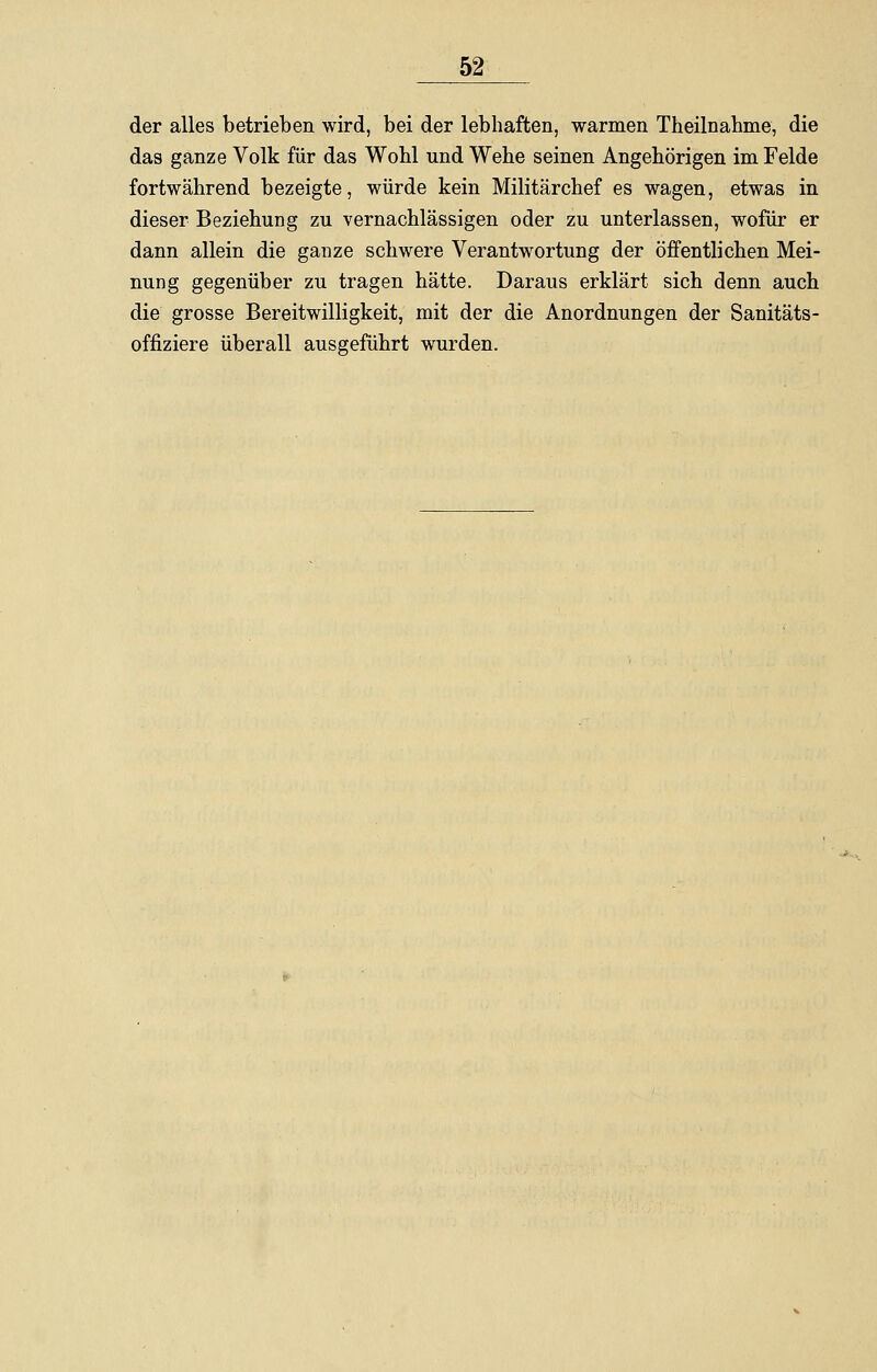 der alles betrieben wird, bei der lebhaften, warmen Theilnahme, die das ganze Volk für das Wohl und Wehe seinen Angehörigen im Felde fortwährend bezeigte, würde kein Militärchef es wagen, etwas in dieser Beziehung zu vernachlässigen oder zu unterlassen, wofür er dann allein die ganze schwere Verantwortung der öffentlichen Mei- nung gegenüber zu tragen hätte. Daraus erklärt sich denn auch die grosse Bereitwilligkeit, mit der die Anordnungen der Sanitäts- offiziere überall ausgeführt wurden.