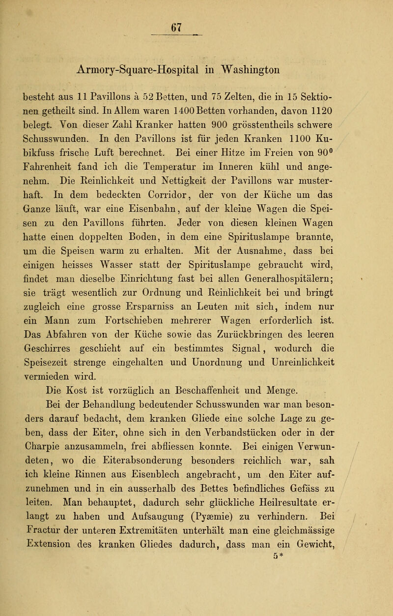 Armory-Square-Hospital in Washington besteht aus 11 Pavillons ä 52 Betten, und 75 Zelten, die in 15 Sektio- nen getheilt sind. In Allem waren 1400 Betten vorhanden, davon 1120 belegt. Von dieser Zahl Kranker hatten 900 grösstentheils schwere Schusswunden. In den Pavillons ist für jeden Kranken 1100 Ku- bikfuss frische Luft berechnet. Bei einer Hitze im Freien von 90° Fahrenheit fand ich die Temperatur im Inneren kühl und ange- nehm. Die Keinlichkeit und Nettigkeit der Pavillons war muster- haft. In dem bedeckten Corridor, der von der Küche um das Ganze läuft, war eine Eisenbahn, auf der kleine Wagen die Spei- sen zu den Pavillons führten. Jeder von diesen kleinen Wagen hatte einen doppelten Boden, in dem eine Spirituslampe brannte, um die Speisen warm zu erhalten. Mit der Ausnahme, dass bei einigen heisses Wasser statt der Spirituslampe gebraucht wird, findet man dieselbe Einrichtung fast bei allen Generalhospitälern; sie trägt wesentlich zur Ordnung und Keinlichkeit bei und bringt zugleich eine grosse Ersparniss an Leuten mit sich, indem nur ein Mann zum Fortschieben mehrerer Wagen erforderlich ist. Das Abfahren von der Küche sowie das Zurückbringen des leeren Geschirres geschieht auf ein bestimmtes Signal, wodurch die Speisezeit strenge eingehalten und Unordnung und Unreinlichkeit vermieden wird. Die Kost ist vorzüglich an Beschaffenheit und Menge. Bei der Behandlung bedeutender Schusswunden war man beson- ders darauf bedacht, dem kranken Gliede eine solche Lage zu ge- ben, dass der Eiter, ohne sich in den Verbandstücken oder in der Charpie anzusammeln, frei abfliessen konnte. Bei einigen Verwun- deten, wo die Eiterabsonderung besonders reichlich war, sah ich kleine Rinnen aus Eisenblech angebracht, um den Eiter auf- zunehmen und in ein ausserhalb des Bettes befindliches Gefäss zu leiten. Man behauptet, dadurch sehr glückliche Heilresultate er- langt zu haben und Aufsaugung (Pysemie) zu verhindern. Bei Fractur der unteren Extremitäten unterhält man eine gleichmässige Extension des kranken Gliedes dadurch, dass man ein Gewicht, 5*