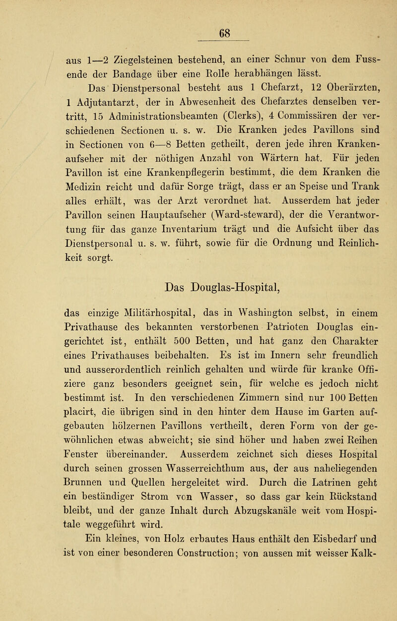 aus 1—2 Ziegelsteinen bestehend, an einer Schnur von dem Fuss- ende der Bandage über eine Rolle herabhängen lässt. Das Dienstpersonal besteht aus 1 Chefarzt, 12 Oberärzten, 1 Adjutantarzt, der in Abwesenheit des Chefarztes denselben ver- tritt, 15 Adnrinistrationsbeamten (Clerks), 4 Commissären der ver- schiedenen Sectionen u. s. w. Die Kranken jedes Pavillons sind in Sectionen von 6—8 Betten getheilt, deren jede ihren Kranken- aufseher mit der nöthigen Anzahl von Wärtern hat. Für jeden Pavillon ist eine Krankenpflegerin bestimmt, die dem Kranken die Medizin reicht und dafür Sorge trägt, dass er an Speise und Trank alles erhält, was der Arzt verordnet hat. Ausserdem hat jeder Pavillon seinen Hauptaufseher (Ward-steward), der die Verantwor- tung für das ganze Inventarium trägt und die Aufsicht über das Dienstpersonal u. s. w. führt, sowie für die Ordnung und Reinlich- keit sorgt. Das Douglas-Hospital, das einzige Militärhospital, das in Washington selbst, in einem Privathause des bekannten verstorbenen Patrioten Douglas ein- gerichtet ist, enthält 500 Betten, und hat ganz den Charakter eines Privathauses beibehalten. Es ist im Innern sehr freundlich und ausserordentlich reinlich gehalten und würde für kranke Offi- ziere ganz besonders geeignet sein, für welche es jedoch nicht bestimmt ist. In den verschiedenen Zimmern sind nur 100 Betten placirt, die übrigen sind in den hinter dem Hause im Garten auf- gebauten hölzernen Pavillons vertheilt, deren Form von der ge- wöhnlichen etwas abweicht; sie sind höher und haben zwei Reihen Fenster übereinander. Ausserdem zeichnet sich dieses Hospital durch seinen grossen Wasserreichthum aus, der aus naheliegenden Brunnen und Quellen hergeleitet wird. Durch die Latriuen geht ein beständiger Strom von Wasser, so dass gar kein Rückstand bleibt, und der ganze Inhalt durch Abzugskanäle weit vom Hospi- tale weggeführt wird. Ein kleines, von Holz erbautes Haus enthält den Eisbedarf und ist von einer besonderen Construction; von aussen mit weisser Kalk-