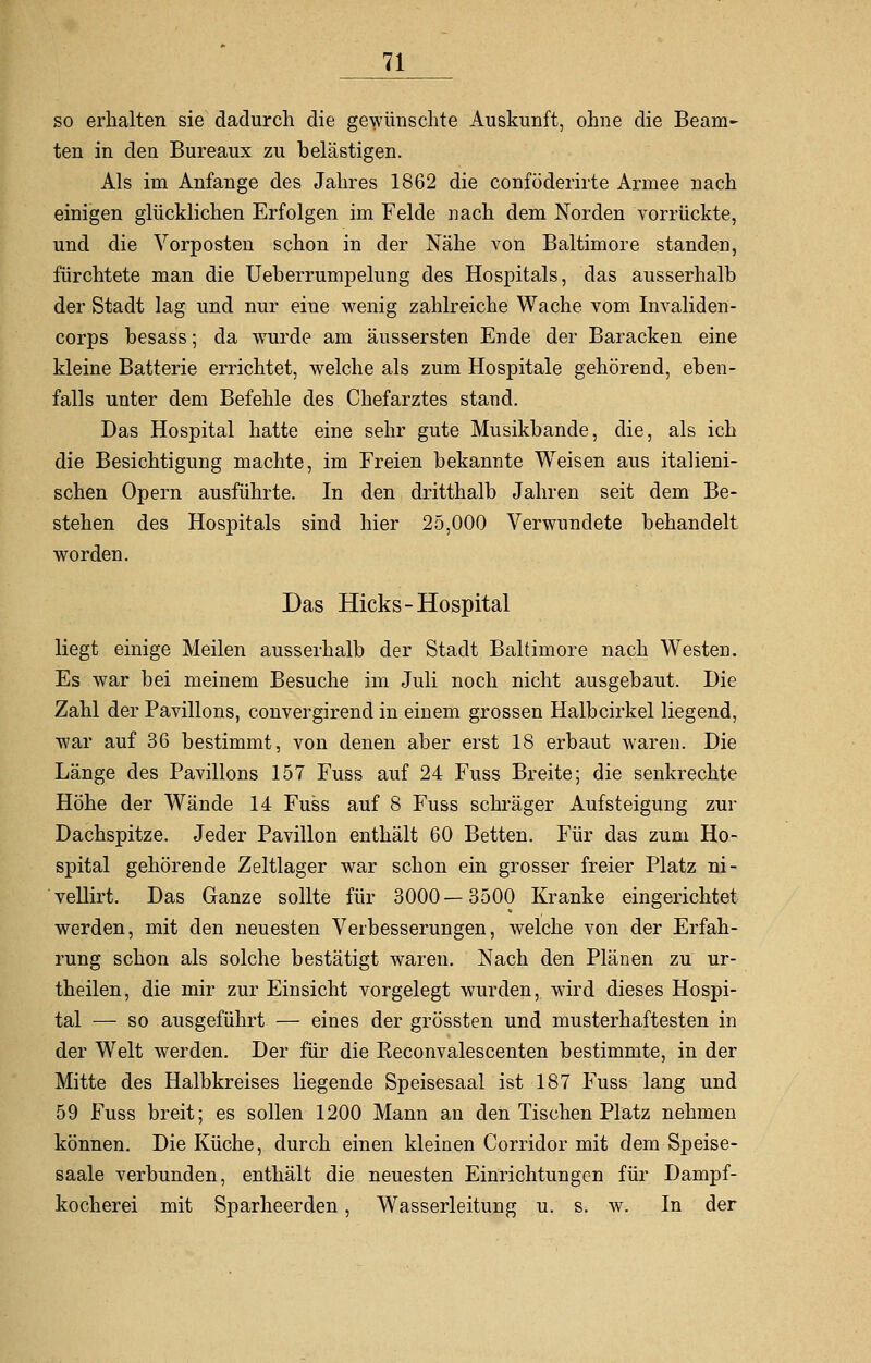 so erhalten sie dadurch die gewünschte Auskunft, ohne die Beam~ ten in den Bureaux zu belästigen. Als im Anfange des Jahres 1862 die conföderirte Armee nach einigen glücklichen Erfolgen im Felde nach dem Norden vorrückte, und die Vorposten schon in der Nähe von Baltimore standen, fürchtete man die Ueberrumpelung des Hospitals, das ausserhalb der Stadt lag und nur eine wenig zahlreiche Wache vom Invaliden- corps besass; da wurde am äussersten Ende der Baracken eine kleine Batterie errichtet, welche als zum Hospitale gehörend, eben- falls unter dem Befehle des Chefarztes stand. Das Hospital hatte eine sehr gute Musikbande, die, als ich die Besichtigung machte, im Freien bekannte Weisen aus italieni- schen Opern ausführte. In den dritthalb Jahren seit dem Be- stehen des Hospitals sind hier 25,000 Verwundete behandelt worden. Das Hicks-Hospital liegt einige Meilen ausserhalb der Stadt Baltimore nach Westen. Es war bei meinem Besuche im Juli noch nicht ausgebaut. Die Zahl der Pavillons, convergirend in einem grossen Halbcirkel liegend, war auf 36 bestimmt, von denen aber erst 18 erbaut waren. Die Länge des Pavillons 157 Fuss auf 24 Fuss Breite; die senkrechte Höhe der Wände 14 Fuss auf 8 Fuss schräger Aufsteigung zur Dachspitze. Jeder Pavillon enthält 60 Betten. Für das zum Ho- spital gehörende Zeltlager war schon ein grosser freier Platz ni- vellirt. Das Ganze sollte für 3000—3500 Kranke eingerichtet werden, mit den neuesten Verbesserungen, welche von der Erfah- rung schon als solche bestätigt waren. Nach den Plänen zu ur- theilen, die mir zur Einsicht vorgelegt wurden, wird dieses Hospi- tal — so ausgeführt — eines der grössten und musterhaftesten in der Welt werden. Der für die Reconvalescenten bestimmte, in der Mitte des Halbkreises liegende Speisesaal ist 187 Fuss lang und 59 Fuss breit; es sollen 1200 Mann an den Tischen Platz nehmen können. Die Küche, durch einen kleinen Corridor mit dem Speise- saale verbunden, enthält die neuesten Einrichtungen für Dampf- kocherei mit Sparheerden, Wasserleitung u. s. w. In der