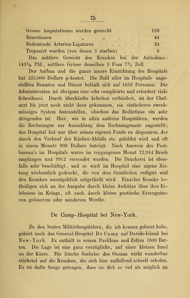 Grosse Amputationen wurden gemacht .... 158 Resectionen ,, ,, .... 44 Bedeutende Arterien-Ligaturen 24 Trepanirt wurden (von denen 3 starben) ... 5 Das mittlere Gewicht des Kranken bei der Aufnahme: 1435/8 Pfd., mittlere Grösse desselben 5 Fuss 7% Zoll. Der Aufbau und die ganze innere Einrichtung des Hospitals hat 223,000« Dollars gekostet. Die Zahl aller im Hospitale ange- stellten Beamten und Diener beläuft sich auf 1659 Personen. Die Administration ist übrigens eine sehr complicirte und erfordert viele Schreiberei. Durch überhäufte Arbeiten verhindert, ist der Chef- arzt bis jetzt nocli nicht dazu gekommen, ein einfacheres zweck- mässiges System festzustellen, obschon das Bedürfniss ein sehr dringendes ist. Hier, wie in allen anderen Hospitälern, werden die Rechnungen zur Auszahlung dem Rechnungsamte zugestellt; das Hospital hat nur über seinen eigenen Fonds zu disponiren, der durch den Verkauf des Küchen-Abfalls etc. gebildet wird und oft in einem Monate 900 Dollars beträgt. Nach Ausweis des Post- bureau1 s im Hospitale waren im vergangenen Monat 12,944 Briefe empfangen und 9912 versendet worden. Die Druckerei ist eben- falls sehr beschäftigt, und es wird im Hospital eine eigene Zei- tung wöchentlich gedruckt, die von dem Geistlichen redigirt und den Kranken unentgeltlich mitgetheilt wird. Einzelne Kranke be- theiligen sich an der Ausgabe durch kleine Aufsätze über ihre Er- lebnisse im Kriege, oft auch durch kleine poetische Erzeugnisse von grösserem oder minderem Werthe. De Camp-Hospital bei New-York. Zu den besten Militärhospitälern, die ich kennen gelernt habe, gehört noch das General-Hospital De Camp auf Davids-Island bei New-York. Es enthält in seinen Pavillons und Zelten 1800 Bet- ten. Die Lage ist eine ganz vorzügliche, auf einer kleinen Insel an der Küste. Die frische Seebrise des Oceans wirkt wunderbar stärkend auf die Kranken, die sich hier auffallend schnell erholen. Es ist dafür Sorge getragen, dass sie sich so viel als möglich an