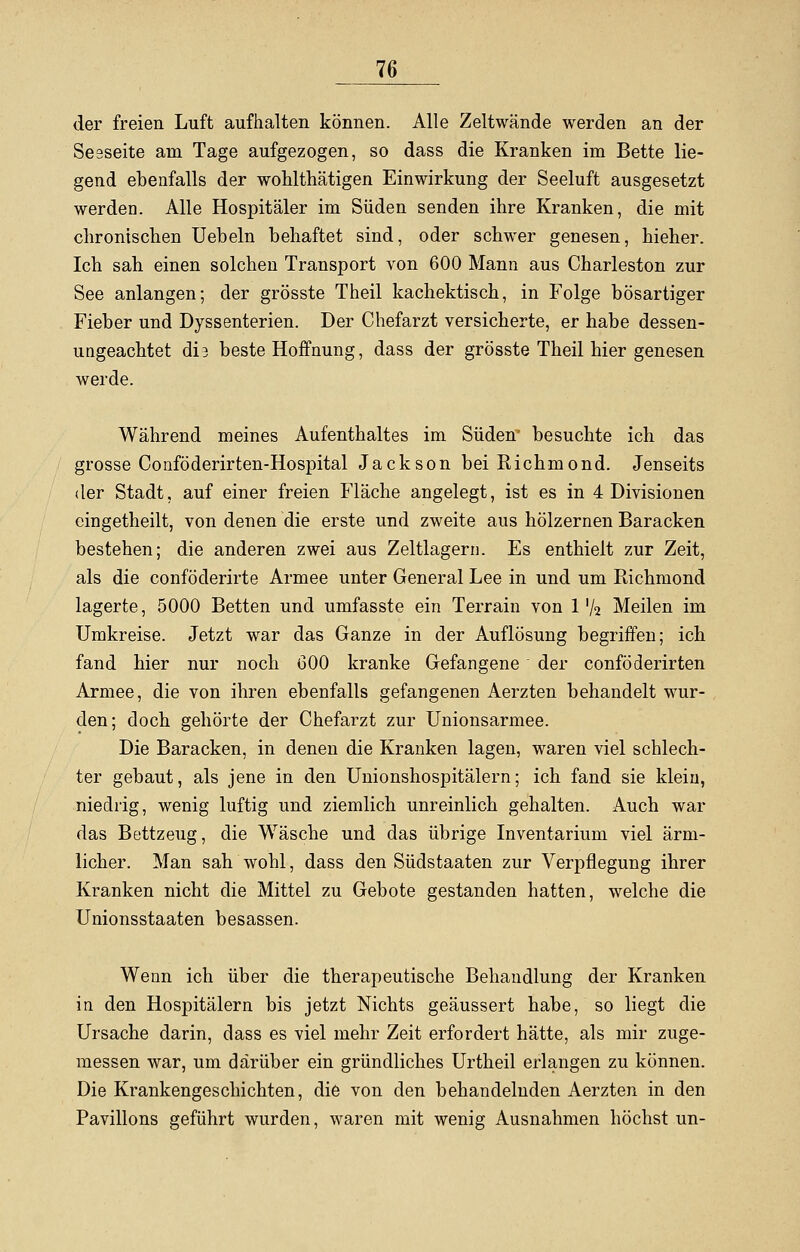 der freien Luft aufhalten können. Alle Zeltwände werden an der SeBseite am Tage aufgezogen, so dass die Kranken im Bette lie- gend ebenfalls der wohlthätigen Einwirkung der Seeluft ausgesetzt werden. Alle Hospitäler im Süden senden ihre Kranken, die mit chronischen Uebeln behaftet sind, oder schwer genesen, hieher. Ich sah einen solchen Transport von 600 Mann aus Charleston zur See anlangen; der grösste Theil kachektisch, in Folge bösartiger Fieber und Dyssenterien. Der Chefarzt versicherte, er habe dessen- ungeachtet di3 beste Hoffnung, dass der grösste Theil hier genesen werde. Während meines Aufenthaltes im Süden besuchte ich das grosse Conföderirten-Hospital Jackson bei Richmond. Jenseits der Stadt, auf einer freien Fläche angelegt, ist es in 4 Divisionen eingetheilt, von denen die erste und zweite aus hölzernen Baracken bestehen; die anderen zwei aus Zeltlagern. Es enthielt zur Zeit, als die conföderirte Armee unter General Lee in und um Richmond lagerte, 5000 Betten und umfasste ein Terrain von 1 V2 Meilen im Umkreise. Jetzt war das Ganze in der Auflösung begriffen; ich fand hier nur noch 600 kranke Gefangene der conföderirten Armee, die von ihren ebenfalls gefangenen Aerzten behandelt wur- den; doch gehörte der Chefarzt zur Unionsarmee. Die Baracken, in denen die Kranken lagen, waren viel schlech- ter gebaut, als jene in den Unionshospitälern; ich fand sie klein, niedrig, wenig luftig und ziemlich unreinlich gehalten. Auch war das Bettzeug, die Wäsche und das übrige Inventarium viel ärm- licher. Man sah wohl, dass den Südstaaten zur Verpflegung ihrer Kranken nicht die Mittel zu Gebote gestanden hatten, welche die Unionsstaaten besassen. Wenn ich über die therapeutische Behandlung der Kranken in den Hospitälern bis jetzt Nichts geäussert habe, so liegt die Ursache darin, dass es viel mehr Zeit erfordert hätte, als mir zuge- messen war, um darüber ein gründliches Urtheil erlangen zu können. Die Krankengeschichten, die von den behandelnden Aerzten in den Pavillons geführt wurden, waren mit wenig Ausnahmen höchst un-