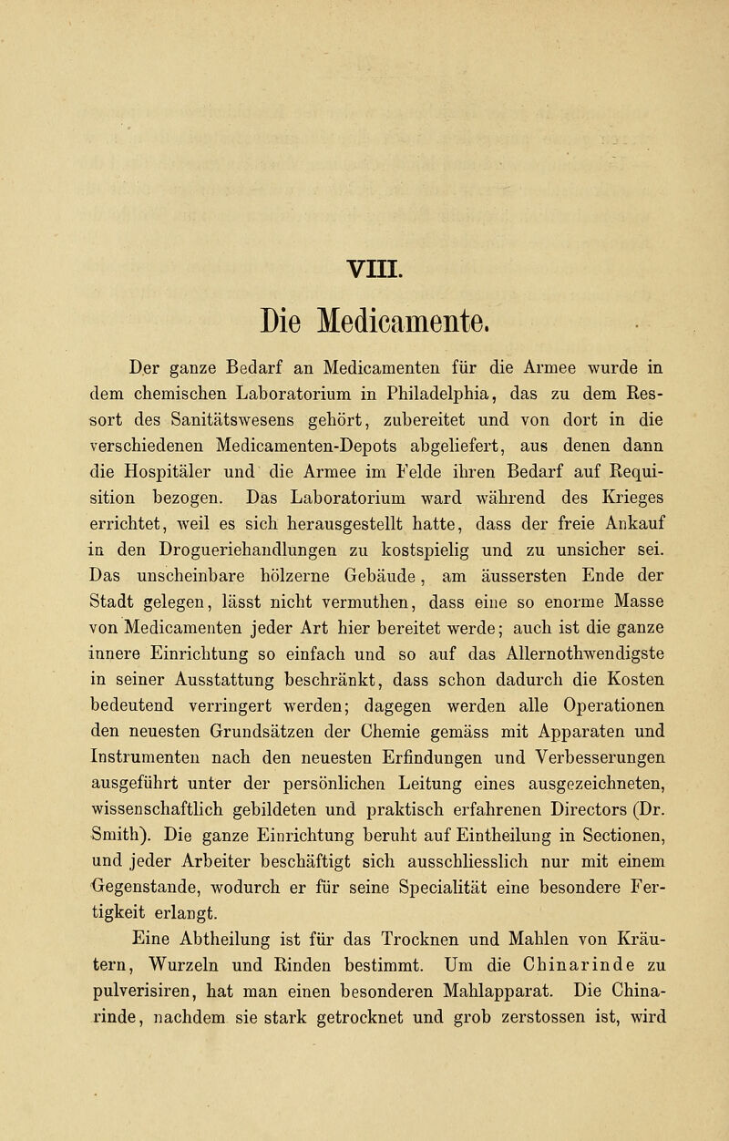 VIII. Die Medicamente. Der ganze Bedarf an Medicamenten für die Armee wurde in dem chemischen Laboratorium in Philadelphia, das zu dem Res- sort des Sanitätswesens gehört, zubereitet und von dort in die verschiedenen Medicamenten-Depots abgeliefert, aus denen dann die Hospitäler und die Armee im Felde ihren Bedarf auf Requi- sition bezogen. Das Laboratorium ward während des Krieges errichtet, weil es sich herausgestellt hatte, dass der freie Ankauf in den Drogueriehandlungen zu kostspielig und zu unsicher sei. Das unscheinbare hölzerne Gebäude, am äussersten Ende der Stadt gelegen, lässt nicht vermuthen, dass eine so enorme Masse von Medicamenten jeder Art hier bereitet werde; auch ist die ganze innere Einrichtung so einfach und so auf das Allernothwendigste in seiner Ausstattung beschränkt, dass schon dadurch die Kosten bedeutend verringert werden; dagegen werden alle Operationen den neuesten Grundsätzen der Chemie gemäss mit Apparaten und Instrumenten nach den neuesten Erfindungen und Verbesserungen ausgeführt unter der persönlichen Leitung eines ausgezeichneten, wissenschaftlich gebildeten und praktisch erfahrenen Directors (Dr. Smith). Die ganze Einrichtung beruht auf Eintheilung in Sectionen, und jeder Arbeiter beschäftigt sich ausschliesslich nur mit einem Gegenstande, wodurch er für seine Specialität eine besondere Fer- tigkeit erlangt. Eine Abtheilung ist für das Trocknen und Mahlen von Kräu- tern, Wurzeln und Rinden bestimmt. Um die Chinarinde zu pulverisiren, hat man einen besonderen Mahlapparat. Die China- rinde, nachdem sie stark getrocknet und grob zerstossen ist, wird