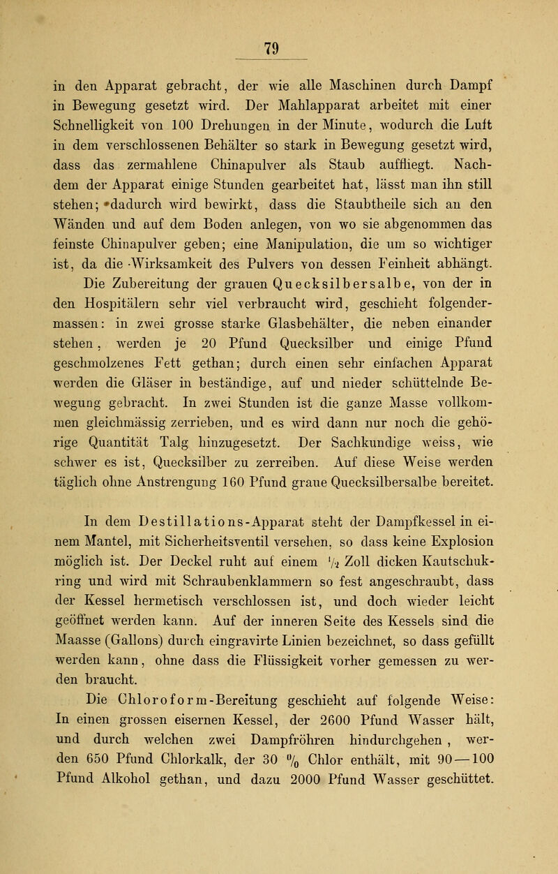 in den Apparat gebracht, der wie alle Maschinen durch Dampf in Bewegung gesetzt wird. Der Mahlapparat arbeitet mit einer Schnelligkeit von 100 Drehungen in der Minute, wodurch die Luft in dem verschlossenen Behälter so stark in Bewegung gesetzt wird, dass das zermahlene Chinapulver als Staub auffliegt. Nach- dem der Apparat einige Stunden gearbeitet hat, lässt man ihn still stehen; »dadurch wird bewirkt, dass die Staubtheile sich an den Wänden und auf dem Boden anlegen, von wo sie abgenommen das feinste Chinapulver geben; eine Manipulation, die um so wichtiger ist, da die -Wirksamkeit des Pulvers von dessen Feinheit abhängt. Die Zubereitung der grauen Quecksilbersalbe, von der in den Hospitälern sehr viel verbraucht wird, geschieht folgender- massen: in zwei grosse starke Glasbehälter, die neben einander stehen, werden je 20 Pfund Quecksilber und einige Pfund geschmolzenes Fett gethan; durch einen sehr einfachen Apparat werden die Gläser in beständige, auf und nieder schüttelnde Be- wegung gebracht. In zwei Stunden ist die ganze Masse vollkom- men gleichmässig zerrieben, und es wird dann nur noch die gehö- rige Quantität Talg hinzugesetzt. Der Sachkundige weiss, wie schwer es ist, Quecksilber zu zerreiben. Auf diese Weise werden täglich ohne Anstrengung 160 Pfund graue Quecksilbersalbe bereitet. In dem Destillations-Apparat steht der Dampfkessel in ei- nem Mantel, mit Sicherheitsventil versehen, so class keine Explosion möglich ist. Der Deckel ruht auf einem '/a Zoll dicken Kautschuk- ring und wird mit Schraubenklammern so fest angeschraubt, dass der Kessel hermetisch verschlossen ist, und doch wieder leicht geöffnet werden kann. Auf der inneren Seite des Kessels sind die Maasse (Gallons) durch eingravirte Linien bezeichnet, so dass gefüllt werden kann, ohne dass die Flüssigkeit vorher gemessen zu wer- den braucht. Die Chloroform-Bereitung geschieht auf folgende Weise: In einen grossen eisernen Kessel, der 2600 Pfund Wasser hält, und durch welchen zwei Dampfröhren hindurchgehen , wer- den 650 Pfund Chlorkalk, der 30 % Chlor enthält, mit 90—100 Pfund Alkohol gethan, und dazu 2000 Pfund Wasser geschüttet.