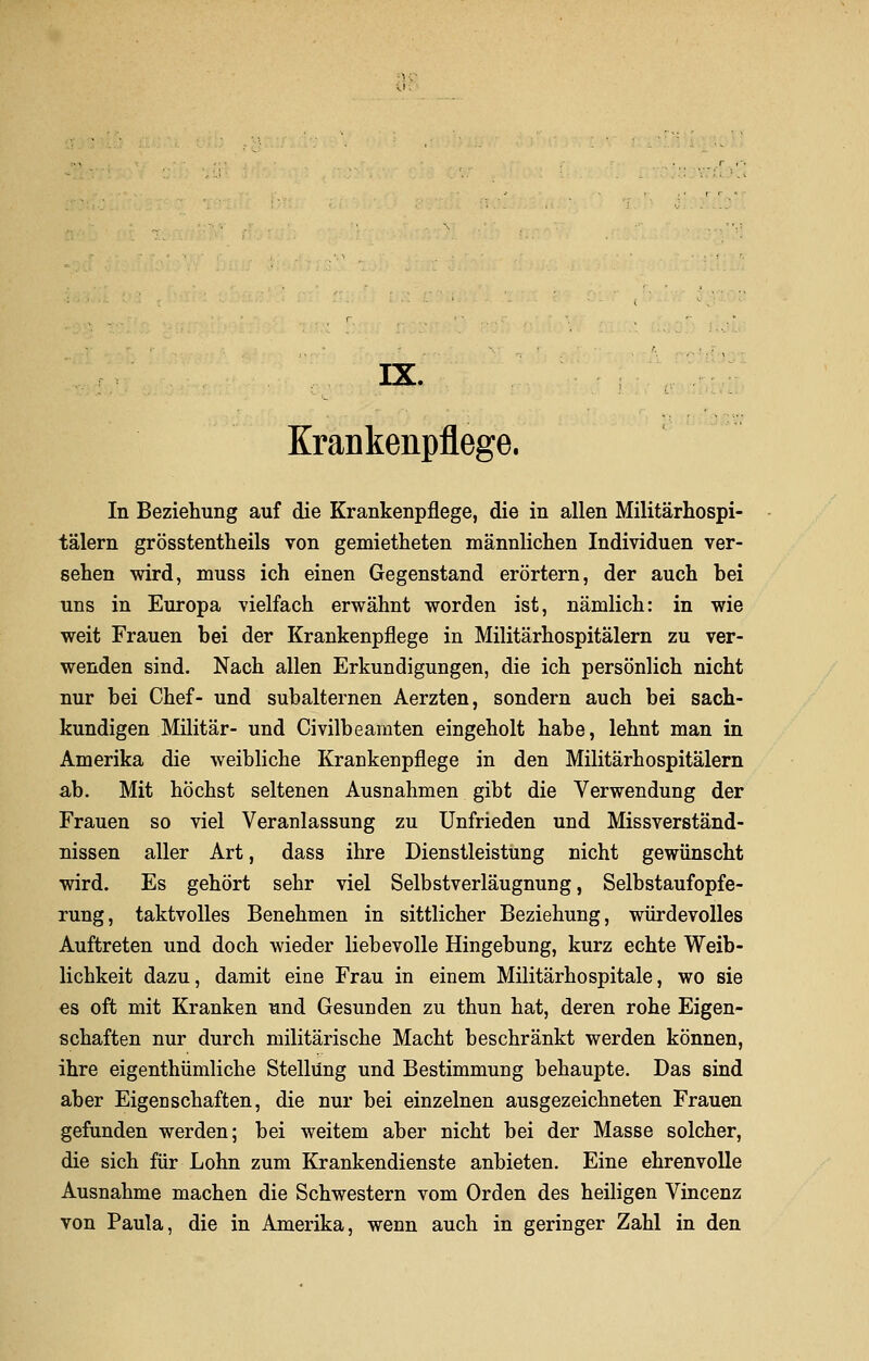 IX. Krankenpflege, In Beziehung auf die Krankenpflege, die in allen Militärhospi- tälern grösstentheils von gemietheten männlichen Individuen ver- sehen wird, muss ich einen Gegenstand erörtern, der auch bei uns in Europa vielfach erwähnt worden ist, nämlich: in wie weit Frauen bei der Krankenpflege in Militärhospitälern zu ver- wenden sind. Nach allen Erkundigungen, die ich persönlich nicht nur bei Chef- und subalternen Aerzten, sondern auch bei sach- kundigen Militär- und Civilbeamten eingeholt habe, lehnt man in Amerika die weibliche Krankenpflege in den Militärhospitälern ab. Mit höchst seltenen Ausnahmen gibt die Verwendung der Frauen so viel Veranlassung zu Unfrieden und Missverständ- nissen aller Art, dass ihre Dienstleistung nicht gewünscht wird. Es gehört sehr viel Selbstverläugnung, Selbstaufopfe- rung, taktvolles Benehmen in sittlicher Beziehung, würdevolles Auftreten und doch wieder liebevolle Hingebung, kurz echte Weib- lichkeit dazu, damit eine Frau in einem Militärhospitale, wo sie es oft mit Kranken und Gesunden zu thun hat, deren rohe Eigen- schaften nur durch militärische Macht beschränkt werden können, ihre eigenthümliche Stellung und Bestimmung behaupte. Das sind aber Eigenschaften, die nur bei einzelnen ausgezeichneten Frauen gefunden werden; bei weitem aber nicht bei der Masse solcher, die sich für Lohn zum Krankendienste anbieten. Eine ehrenvolle Ausnahme machen die Schwestern vom Orden des heiligen Vincenz von Paula, die in Amerika, wenn auch in geringer Zahl in den
