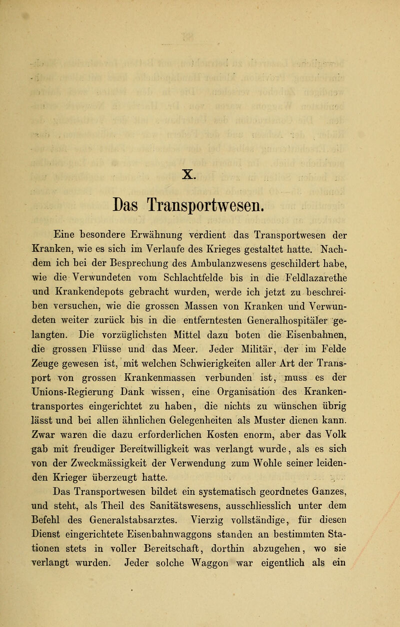 Das Transportwesen. Eine besondere Erwähnung verdient das Transportwesen der Kranken, wie es sich im Verlaufe des Krieges gestaltet hatte. Nach- dem ich bei der Besprechung des Ambulanzwesens geschildert habe, wie die Verwundeten vom Schlachtfelde bis in die Feldlazarethe und Krankendepots gebracht wurden, werde ich jetzt zu beschrei- ben versuchen, wie die grossen Massen von Kranken und Verwun- deten weiter zurück bis in die entferntesten Generalhospitäler ge- langten. Die vorzüglichsten Mittel dazu boten die Eisenbahnen, die grossen Flüsse und das Meer. Jeder Militär, der im Felde Zeuge gewesen ist, mit welchen Schwierigkeiten aller Art der Trans- port von grossen Krankenmassen verbunden ist, muss es der Unions-Regierung Dank wissen, eine Organisation des Kranken- transportes eingerichtet zu haben, die nichts zu wünschen übrig lässt und bei allen ähnlichen Gelegenheiten als Muster dienen kann. Zwar waren die dazu erforderlichen Kosten enorm, aber das Volk gab mit freudiger Bereitwilligkeit was verlangt wurde, als es sich von der Zweckmässigkeit der Verwendung zum Wohle seiner leiden- den Krieger überzeugt hatte. Das Transportwesen bildet ein systematisch geordnetes Ganzes, und steht, als Theil des Sanitätswesens, ausschliesslich unter dem Befehl des Generalstabsarztes. Vierzig vollständige, für diesen Dienst eingerichtete Eisenbahnwaggons standen an bestimmten Sta- tionen stets in voller Bereitschaft, dorthin abzugehen, wo sie verlangt wurden. Jeder solche Waggon war eigentlich als ein