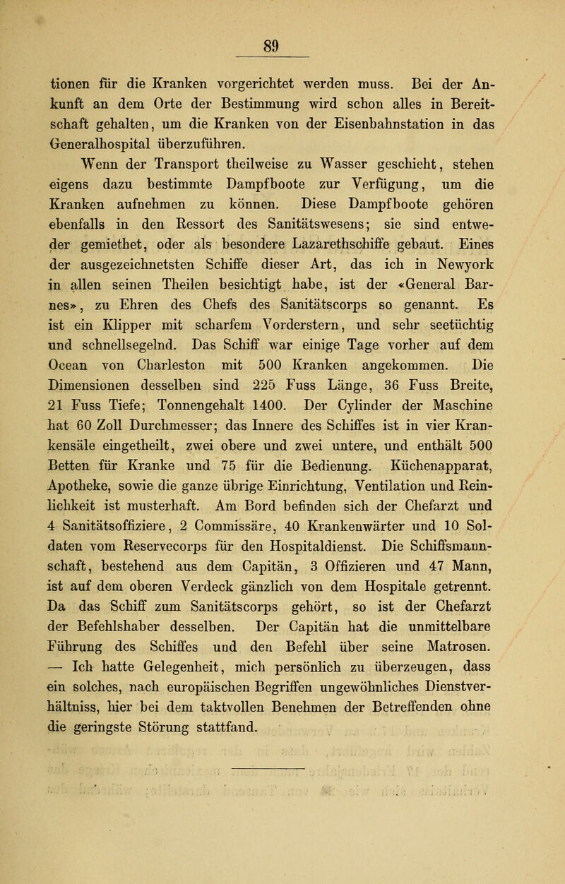 tionen für die Kranken vorgerichtet werden muss. Bei der An- kunft an dem Orte der Bestimmung wird schon alles in Bereit- schaft gehalten, um die Kranken von der Eisenbahnstation in das Generalhospital überzuführen. Wenn der Transport theilweise zu Wasser geschieht, stehen eigens dazu bestimmte Dampfboote zur Verfügung, um die Kranken aufnehmen zu können. Diese Dampfboote gehören ebenfalls in den Kessort des Sanitätswesens; sie sind entwe- der gemiethet, oder als besondere Lazarettschiffe gebaut. Eines der ausgezeichnetsten Schiffe dieser Art, das ich in Newyork in allen seinen Theilen besichtigt habe, ist der «General Bar- nes» , zu Ehren des Chefs des Sanitätscorps so genannt. Es ist ein Klipper mit scharfem Vorderstern, und sehr seetüchtig und schnellsegelnd. Das Schiff war einige Tage vorher auf dem Ocean von Charleston mit 500 Kranken angekommen. Die Dimensionen desselben sind 225 Fuss Länge, 36 Fuss Breite, 21 Fuss Tiefe; Tonnengehalt 1400. Der Cylinder der Maschine hat 60 Zoll Durchmesser; das Innere des Schiffes ist in vier Kran- kensäle eingetheilt, zwei obere und zwei untere, und enthält 500 Betten für Kranke und 75 für die Bedienung. Küchenapparat, Apotheke, sowie die ganze übrige Einrichtung, Ventilation und Rein- lichkeit ist musterhaft. Am Bord befinden sich der Chefarzt und 4 Sanitätsoffiziere, 2 Commissäre, 40 Krankenwärter und 10 Sol- daten vom Reservecorps für den Hospitaldienst. Die Schiffsmann- schaft, bestehend aus dem Capitän, 3 Offizieren und 47 Mann, ist auf dem oberen Verdeck gänzlich von dem Hospitale getrennt. Da das Schiff zum Sanitätscorps gehört, so ist der Chefarzt der Befehlshaber desselben. Der Capitän hat die unmittelbare Führung des Schiffes und den Befehl über seine Matrosen. — Ich hatte Gelegenheit, mich persönlich zu überzeugen, dass ein solches, nach europäischen Begriffen ungewöhnliches Dienstver- hältniss, hier bei dem taktvollen Benehmen der Betreffenden ohne die geringste Störung stattfand.