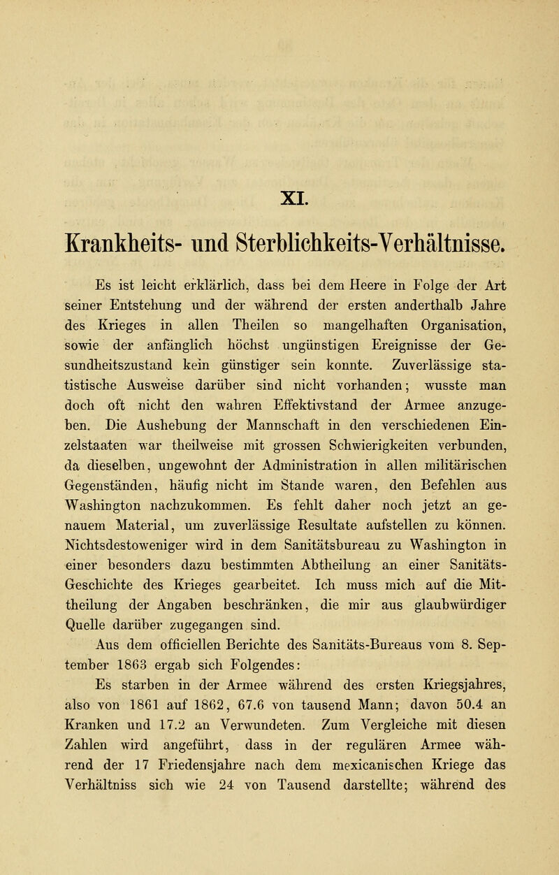 XI. Krankheits- und Sterblichkeits-Verhältnisse. Es ist leicht erklärlich, dass bei dem Heere in Folge der Art seiner Entstehung und der während der ersten anderthalb Jahre des Krieges in allen Theilen so mangelhaften Organisation, sowie der anfänglich höchst ungünstigen Ereignisse der Ge- sundheitszustand kein günstiger sein konnte. Zuverlässige sta- tistische Ausweise darüber sind nicht vorhanden; wusste man doch oft nicht den wahren Effektivstand der Armee anzuge- ben. Die Aushebung der Mannschaft in den verschiedenen Ein- zelstaaten war theilweise mit grossen Schwierigkeiten verbunden, da dieselben, ungewohnt der Administration in allen militärischen Gegenständen, häufig nicht im Stande waren, den Befehlen aus Washington nachzukommen. Es fehlt daher noch jetzt an ge- nauem Material, um zuverlässige Kesultate aufstellen zu können. Nichtsdestoweniger wird in dem Sanitätsbureau zu Washington in einer besonders dazu bestimmten Abtheilung an einer Sanitäts- Geschichte des Krieges gearbeitet. Ich muss mich auf die Mit- theilung der Angaben beschränken, die mir aus glaubwürdiger Quelle darüber zugegangen sind. Aus dem officiellen Berichte des Sanitäts-Bureaus vom 8. Sep- tember 1863 ergab sich Folgendes: Es starben in der Armee während des ersten Kriegsjahres, also von 1861 auf 1862, 67.6 von tausend Mann; davon 50.4 an Kranken und 17.2 an Verwundeten. Zum Vergleiche mit diesen Zahlen wird angeführt, dass in der regulären Armee wäh- rend der 17 Friedensjahre nach dem mexicanischen Kriege das Verhältniss sich wie 24 von Tausend darstellte; während des