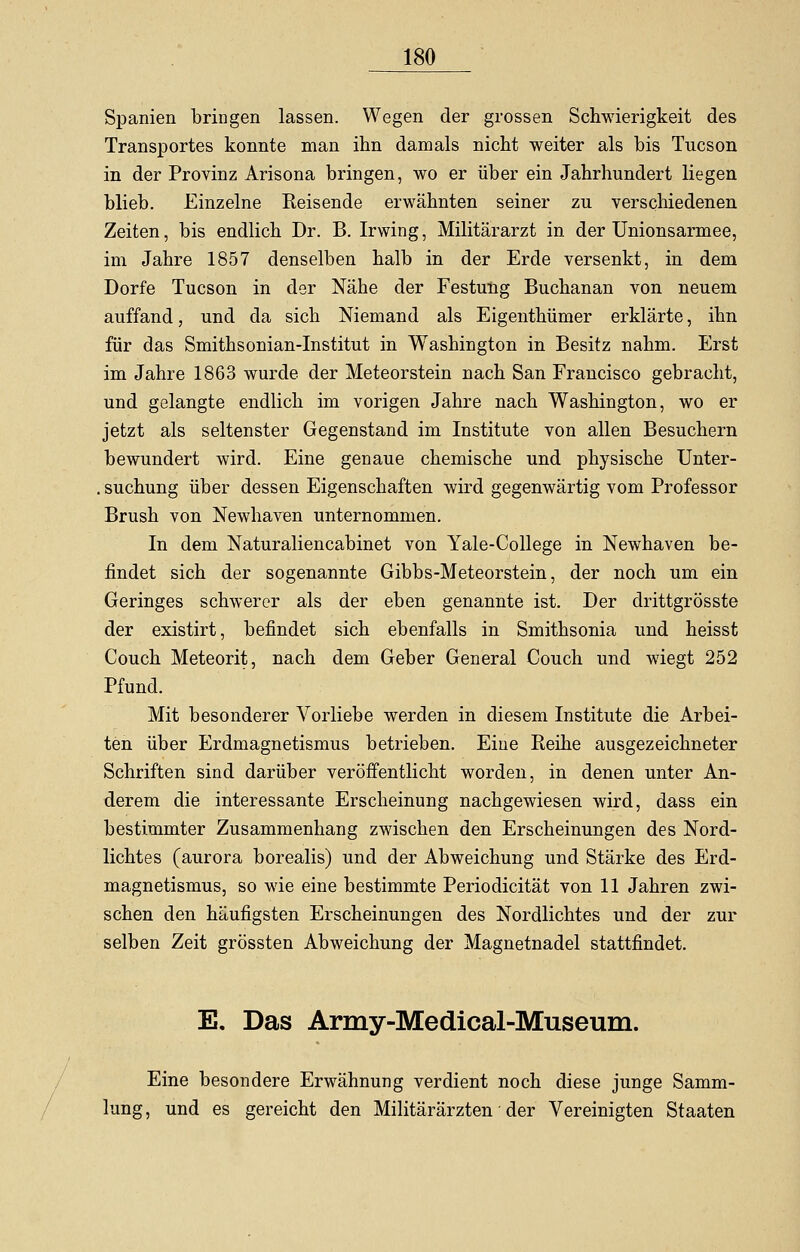/ Spanien bringen lassen. Wegen der grossen Schwierigkeit des Transportes konnte man ihn damals nicht weiter als bis Tucson in der Provinz Arisona bringen, wo er über ein Jahrhundert liegen blieb. Einzelne Reisende erwähnten seiner zu verschiedenen Zeiten, bis endlich Dr. B. Irwing, Militärarzt in der Unionsarmee, im Jahre 1857 denselben halb in der Erde versenkt, in dem Dorfe Tucson in der Nähe der Festung Buchanan von neuem auffand, und da sich Niemand als Eigenthümer erklärte, ihn für das Smithsonian-Institut in Washington in Besitz nahm. Erst im Jahre 1863 wurde der Meteorstein nach San Francisco gebracht, und gelangte endlich im vorigen Jahre nach Washington, wo er jetzt als seltenster Gegenstand im Institute von allen Besuchern bewundert wird. Eine genaue chemische und physische Unter- . suchung über dessen Eigenschaften wird gegenwärtig vom Professor Brush von Newhaven unternommen. In dem Naturaliencabinet von Yale-College in Newhaven be- findet sich der sogenannte Gibbs-Meteorstein, der noch um ein Geringes schwerer als der eben genannte ist. Der drittgrösste der existirt, befindet sich ebenfalls in Smithsonia und heisst Couch Meteorit, nach dem Geber General Couch und wiegt 252 Pfund. Mit besonderer Vorliebe werden in diesem Institute die Arbei- ten über Erdmagnetismus betrieben. Eine Reihe ausgezeichneter Schriften sind darüber veröffentlicht worden, in denen unter An- derem die interessante Erscheinung nachgewiesen wird, dass ein bestimmter Zusammenhang zwischen den Erscheinungen des Nord- lichtes (aurora borealis) und der Abweichung und Stärke des Erd- magnetismus, so wie eine bestimmte Periodicität von 11 Jahren zwi- schen den häufigsten Erscheinungen des Nordlichtes und der zur selben Zeit grössten Abweichung der Magnetnadel stattfindet. E. Das Army-Medical-Museum. Eine besondere Erwähnung verdient noch diese junge Samm- lung, und es gereicht den Militärärzten der Vereinigten Staaten