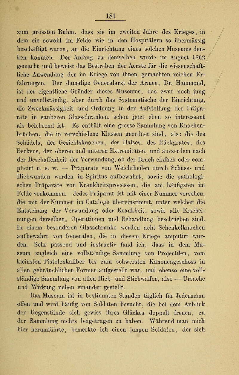 zum grössten Ruhm, dass sie im zweiten Jahre des Krieges, in dem sie sowohl im Felde wie in den Hospitälern so übermässig beschäftigt waren, an die Einrichtung eines solchen Museums den- ken konnten. Der Anfang zu demselben wurde im August 1862 gemacht und beweist das Bestreben der Aerzte für die wissenschaft- liche Anwendung der im Kriege von ihnen gemachten reichen Er- fahrungen. Der damalige Generalarzt der Armee, Dr. Hammond, ist der eigentliche Gründer dieses Museums, das zwar noch jung und unvollständig, aber durch das Systematische der Einrichtung, die Zweckmässigkeit und Ordnung in der Aufstellung der Präpa- rate in sauberen Glasschränken, schon jetzt eben so interessant als belehrend ist. Es enthält eine grosse Sammlung von Knochen- brüchen , die in verschiedene Klassen geordnet sind, als: die des Schädels, der Gesichtsknochen, des Halses, des Rückgrates, des Beckens, der oberen und unteren Extremitäten, und ausserdem nach der Beschaffenheit der Verwundung, ob der Bruch einfach oder com- plicirt u. s. w. — Präparate von Weichtheilen durch Schuss- und Hiebwunden werden in Spiritus aufbewahrt, sowie die pathologi- schen Präparate von Krankheitsprocessen, die am häufigsten im Felde vorkommen. Jedes Präparat ist mit einer Nummer versehen, die mit der Nummer im Cataloge übereinstimmt, unter welcher die Entstehung der Verwundung oder Krankheit, sowie alle Erschei- nungen derselben, Operationen und Behandlung beschrieben sind. In einem besonderen Glasschranke werden acht Schenkelknochen aufbewahrt von Generalen, die in diesem Kriege amputirt wur- den. Sehr passend und instructiv fand ich, dass in dem Mu- seum zugleich eine vollständige Sammlung von Projectilen, vom kleinsten Pistolenkaliber bis zum schwersten Kanonengeschoss in allen gebräuchlichen Formen aufgestellt war. und ebenso eine voll- ständige Sammlung von allen Hieb- und Stichwaffen, also -— Ursache und Wirkung neben einander gestellt. Das Museum ist in bestimmten Stunden täglich für Jedermann offen und wird häufig von Soldaten besucht, die bei dem Anblick der Gegenstände sich gewiss ihres Glückes doppelt freuen, zu der Sammlung nichts beigetragen zu haben. Während man mich hier herumführte, bemerkte ich einen jungen Soldaten, der sich