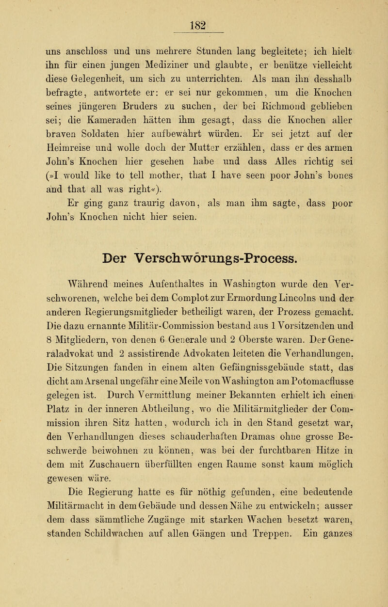 uns anschloss und uns mehrere Stunden lang begleitete; ich hielt ihn für einen jungen Mediziner und glaubte, er benütze vielleicht diese Gelegenheit, um sich zu unterrichten. Als man ihn desshalb befragte, antwortete er: er sei nur gekommen, um die Knochen seines jüngeren Bruders zu suchen, der bei Richmond geblieben sei; die Kameraden hätten ihm gesagt, dass die Knochen aller braven Soldaten hier aufbewährt würden. Er sei jetzt auf der Heimreise und wolle doch der Mutter erzählen, dass er des armen John's Knochen hier gesehen habe und dass Alles richtig sei (»I would like to teil mother, that I have seen poor John's bones and that all was rights). Er ging ganz traurig davon, als man ihm sagte, dass poor John's Knochen nicht hier seien. Der Verschwörung s-Process. Während meines Aufenthaltes in Washington wurde den Ver- schworenen, welche bei dem Complot zur Ermordung Lincolns und der anderen Regierungsniitglieder betheiligt waren, der Prozess gemacht. Die dazu ernannte Militär-Commission bestand aus 1 Vorsitzenden und 8 Mitgliedern, von denen 6 Generale und 2 Oberste waren. Der Gene- raladvokat und 2 assistirende Advokaten leiteten die Verhandlungen. Die Sitzungen fanden in einem alten Gefängnissgebäude statt, das dicht am Arsenal ungefähr eine Meile von Washington amPotomacnusse gelegen ist. Durch Vermittlung meiner Bekannten erhielt ich einen Platz in der inneren Abtheilung, wo die Militärmitglieder der Com- mission ihren Sitz hatten, wodurch ich in den Stand gesetzt war, den Verhandlungen dieses schauderhaften Dramas ohne grosse Be- schwerde beiwohnen zu können, was bei der furchtbaren Hitze in dem mit Zuschauern überfüllten engen Piaume sonst kaum möglich gewesen wäre. Die Regierung hatte es für nöthig gefunden, eine bedeutende Militärmacht in dem Gebäude und dessen Nähe zu entwickeln; ausser dem dass sämmtliche Zugänge mit starken Wachen besetzt waren, standen Schildwachen auf allen Gängen und Treppen. Ein ganzes