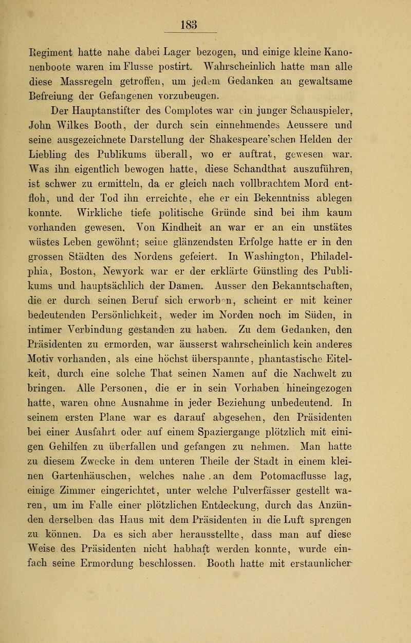 Regiment hatte nahe dabei Lager bezogen, und einige kleine Kano- nenboote waren im Flusse postirt. Wahrscheinlich hatte man alle diese Massregeln getroffen, um jedem Gedanken an gewaltsame Befreiung der Gefangenen vorzubeugen. Der Hauptanstifter des Complotes war ein junger Schauspieler, John Wilkes Booth, der durch sein einnehmendes Aeussere und seine ausgezeichnete Darstellung der Shakespeare'schen Helden der Liebling des Publikums überall, wo er auftrat, gewesen war. Was ihn eigentlich bewogen hatte, diese Schandthat auszuführen, ist schwer zu ermitteln, da er gleich nach vollbrachtem Mord ent- floh, und der Tod ihn erreichte, ehe er ein Bekenntniss ablegen konnte. Wirkliche tiefe politische Gründe sind bei ihm kaum vorhanden gewesen. Von Kindheit an war er an ein unstätes wüstes Leben gewöhnt; seine glänzendsten Erfolge hatte er in den grossen Städten des Nordens gefeiert. In Washington, Philadel- phia, Boston, Newyork war er der erklärte Günstling des Publi- kums und hauptsächlich der Damen. Ausser den Bekanntschaften, die er durch seinen Beruf sich erworben, scheint er mit keiner bedeutenden Persönlichkeit, weder im Norden noch im Süden, in intimer Verbindung gestanden zu haben. Zu dem Gedanken, den Präsidenten zu ermorden, war äusserst wahrscheinlich kein anderes Motiv vorhanden, als eine höchst überspannte, phantastische Eitel- keit, durch eine solche That seinen Namen auf die Nachwelt zu bringen. Alle Personen, die er in sein Vorhaben hineingezogen hatte, waren ohne Ausnahme in jeder Beziehung unbedeutend. In seinem ersten Plane war es darauf abgesehen, den Präsidenten bei einer Ausfahrt oder auf einem Spaziergange plötzlich mit eini- gen Gehilfen zu überfallen und gefangen zu nehmen. Man hatte zu diesem Zwecke in dem unteren Theile der Stadt in einem klei- nen Gartenhäuschen, welches nahe.an dem Potomacflusse lag, einige Zimmer eingerichtet, unter welche Pulverfässer gestellt wa- ren, um im Falle einer plötzlichen Entdeckung, durch das Anzün- den derselben das Haus mit dem Präsidenten in die Luft sprengen zu können. Da es sich aber herausstellte, dass man auf diese Weise des Präsidenten nicht habhaft werden konnte, wurde ein- fach seine Ermorduno; beschlossen. Booth hatte mit erstaunlicher