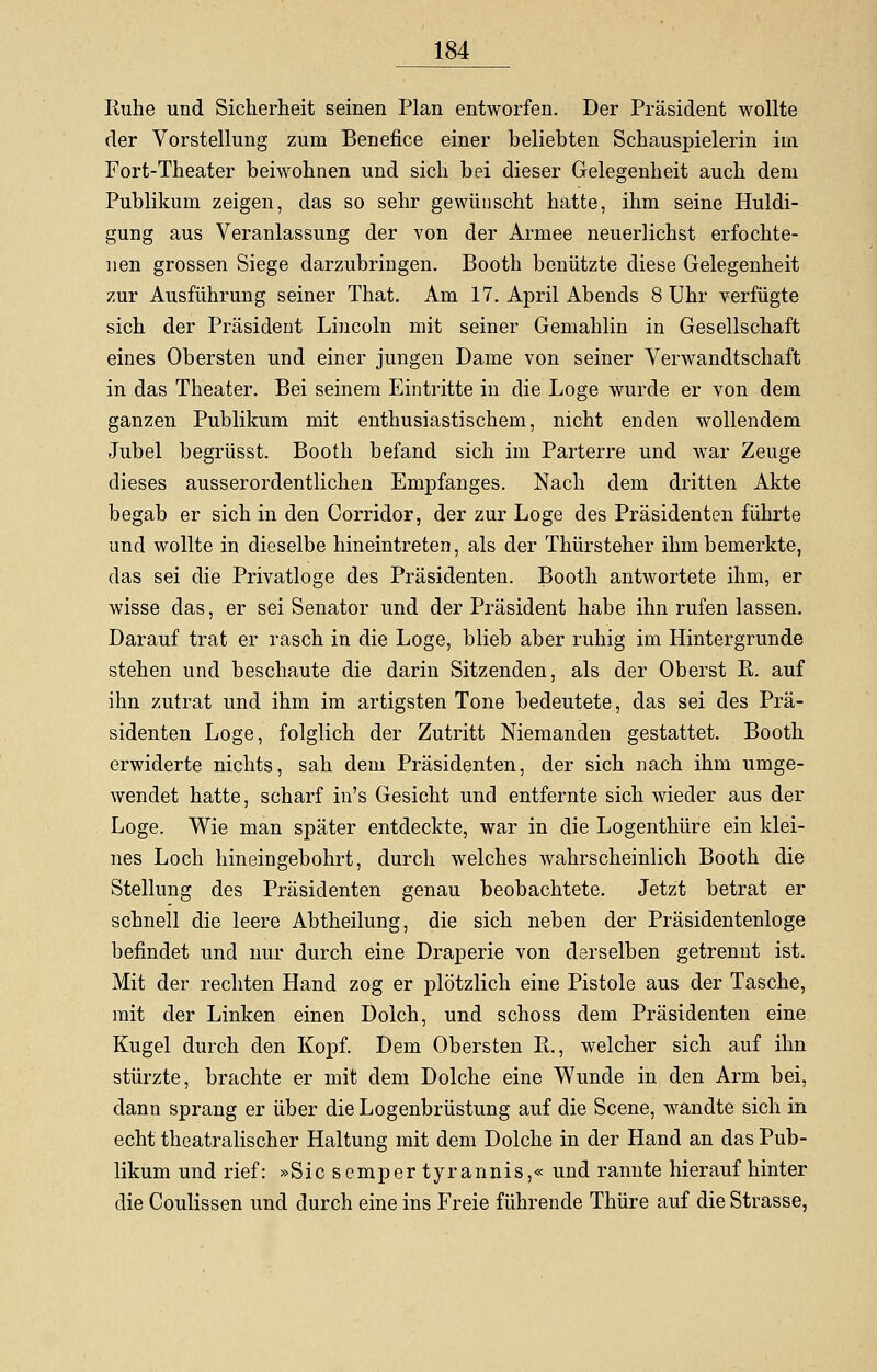 Ruhe und Sicherheit seinen Plan entworfen. Der Präsident wollte der Vorstellung zum Benefice einer beliebten Schauspielerin im Fort-Theater beiwohnen und sich bei dieser Gelegenheit auch dem Publikum zeigen, das so sehr gewünscht hatte, ihm seine Huldi- gung aus Veranlassung der von der Armee neuerlichst erfochte- nen grossen Siege darzubringen. Booth benützte diese Gelegenheit zur Ausführung seiner That. Am 17. April Abends 8 Uhr verfügte sich der Präsident Lincoln mit seiner Gemahlin in Gesellschaft eines Obersten und einer jungen Dame von seiner Verwandtschaft in das Theater. Bei seinem Eintritte in die Loge wurde er von dem ganzen Publikum mit enthusiastischem, nicht enden wollendem Jubel begrüsst. Booth befand sich im Parterre und war Zeuge dieses ausserordentlichen Empfanges. Nach dem dritten Akte begab er sich in den Corridor, der zur Loge des Präsidenten führte und wollte in dieselbe hineintreten, als der Thürsteher ihm bemerkte, das sei die Privatloge des Präsidenten. Booth antwortete ihm, er wisse das, er sei Senator und der Präsident habe ihn rufen lassen. Darauf trat er rasch in die Loge, blieb aber ruhig im Hintergrunde stehen und beschaute die darin Sitzenden, als der Oberst R. auf ihn zutrat und ihm im artigsten Tone bedeutete, das sei des Prä- sidenten Loge, folglich der Zutritt Niemanden gestattet. Booth erwiderte nichts, sah dem Präsidenten, der sich nach ihm umge- wendet hatte, scharf in's Gesicht und entfernte sich wieder aus der Loge. Wie man später entdeckte, war in die Logenthüre ein klei- nes Loch hin ein gebohrt, durch welches wahrscheinlich Booth die Stellung des Präsidenten genau beobachtete. Jetzt betrat er schnell die leere Abtheilung, die sich neben der Präsidentenloge befindet und nur durch eine Draperie von derselben getrennt ist. Mit der rechten Hand zog er plötzlich eine Pistole aus der Tasche, mit der Linken einen Dolch, und schoss dem Präsidenten eine Kugel durch den Kopf. Dem Obersten R., welcher sich auf ihn stürzte, brachte er mit dem Dolche eine Wunde in den Arm bei, dann sprang er über die Logenbrüstung auf die Scene, wandte sich in echt theatralischer Haltung mit dem Dolche in der Hand an das Pub- likum und rief: »Sicsempertyrannis,« und rannte hierauf hinter die Coulissen und durch eine ins Freie führende Thüre auf die Strasse,