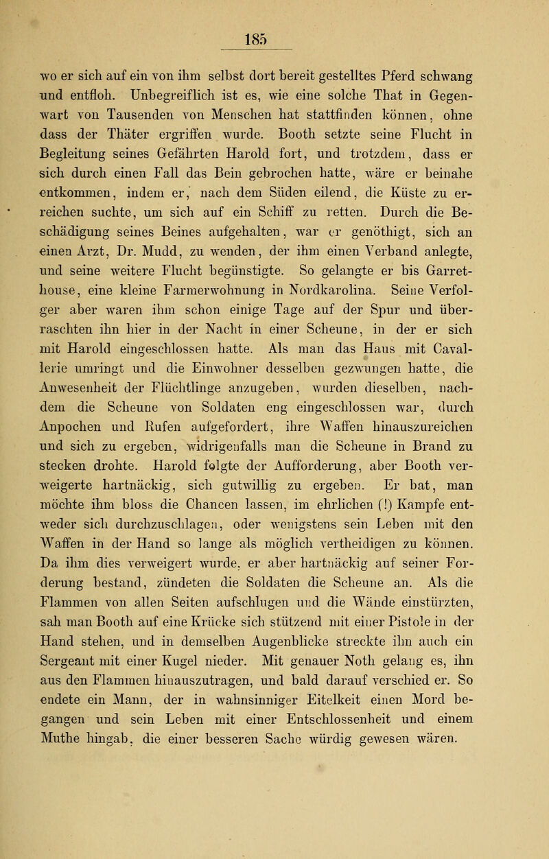 wo er sich auf ein von ihm selbst dort bereit gestelltes Pferd schwang und entfloh. Unbegreiflich ist es, wie eine solche That in Gegen- wart von Tausenden von Menschen hat stattfinden können, ohne dass der Thäter ergriffen wurde. Booth setzte seine Flucht in Begleitung seines Gefährten Harold fort, und trotzdem, dass er sich durch einen Fall das Bein gebrochen hatte, wäre er beinahe entkommen, indem er, nach dem Süden eilend, die Küste zu er- reichen suchte, um sich auf ein Schiff zu retten. Durch die Be- schädigung seines Beines aufgehalten, war er genöthigt, sich an einen Arzt, Dr. Mudd, zu wenden, der ihm einen Verband anlegte, und seine weitere Flucht begünstigte. So gelangte er bis Garret- house, eine kleine Farmerwohnung in Nordkarolina. Seine Verfol- ger aber waren ihm schon einige Tage auf der Spur und über- raschten ihn hier in der Nacht in einer Scheune, in der er sich mit Harold eingeschlossen hatte. Als man das Haus mit Caval- lerie umringt und die Einwohner desselben gezwungen hatte, die Anwesenheit der Flüchtlinge anzugeben, wurden dieselben, nach- dem die Scheune von Soldaten eng eingeschlossen war, durch Anpochen und Rufen aufgefordert, ihre Waffen hinauszureichen und sich zu ergeben, widrigenfalls man die Scheune in Brand zu stecken drohte. Harold folgte der Aufforderung, aber Booth ver- weigerte hartnäckig, sich gutwillig zu ergeben. Er bat, man möchte ihm bloss die Chancen lassen, im ehrlichen (!) Kampfe ent- weder sich durchzuschlagen, oder wenigstens sein Leben mit den Waffen in der Hand so lange als möglich vertheidigen zu können. Da ihm dies verweigert wurde, er aber hartnäckig auf seiner For- derung bestand, zündeten die Soldaten die Scheune an. Als die Flammen von allen Seiten aufschlugen und die Wände einstürzten, sah man Booth auf eine Krücke sich stützend mit einer Pistole in der Hand stehen, und in demselben Augenblicke streckte ihn auch ein Sergeant mit einer Kugel nieder. Mit genauer Noth gelang es, ihn aus den Flammen hinauszutragen, und bald darauf verschied er. So endete ein Mann, der in wahnsinniger Eitelkeit einen Mord be- gangen und sein Leben mit einer Entschlossenheit und einem Muthe hingab, die einer besseren Sache würdig gewesen wären.